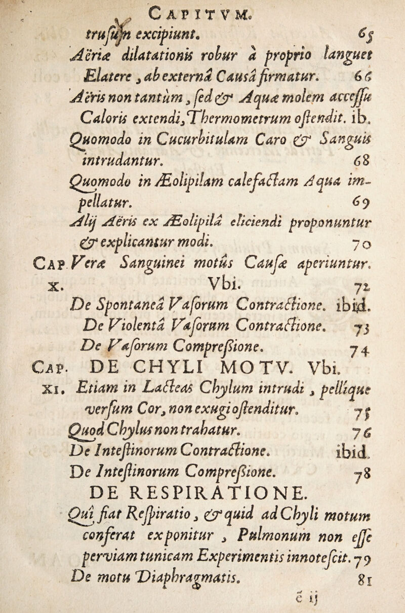 trujufn excipiunt* £$ Aeria dilatationis robur a proprio languet Eiatere 3 ab externa Causa firmatur. 6 f> Aeris non tantum ,fed& Aqua molem acceffu Caloris extendi/Thermometrum ofiendit. ib. Quomodo in Cucurbitulam Caro & Sanguis intrudantur. 68 Quomodo in Molipiiam calefaflam Aqua im¬ pellatur. 6 9 Alij Aeris ex ASolipila eliciendi proponuntur & explicamur modi. 7 q C A? Vera Sanguinei motus Caufa aperiuntur. x. Vbi. yt De Spontanea Va forum Contrafliane. ibi^d. De Violenta Vaforum Contraflione. 73 De Vaforum Comprefiione. 74 Cav- DE CHYLI MOTV. Vbi. Xi. Etiam in Lafleas Chylum intrudi > pellique verfum Cor3 non exugiojlenditur. 7 t Quod Chylus non trahatur. 7 <5 De IntefHnorum Contraflione. ibidi De IntefHnorum Comprefione. 78 DE RESPIRATIONE. Qui fiat Refjiratio 3 &quid ad Chyli motum conferat exponitur 3 Pulmonum non effe perviam tunicam Experimentis innotefctt.y^ De motu Diaphragmatis. gj ^ * * e H