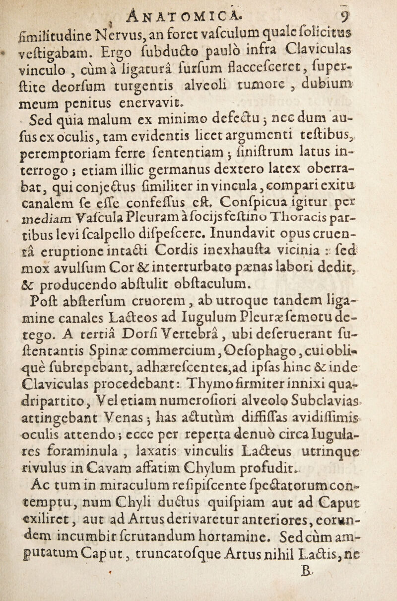 fimilitudine Nervus, an foret vafculum quale folicitus veltigabam. Ergo fubdudo paulo infra Claviculas vinculo , cuma ligatura furfum flaccefceret, luper- ftite deorfum turgentis alveoli tumore , dubium meum penitus enervavit. Sed quia malum ex minimo defeftu y necdum au- fus ex oculis, tam evidentis licet argumenti celtibus,, peremptoriam ferre fententiam -y liniltrum latus in¬ terrogo ; etiam illic germanus dextero latex oberra¬ bat, qui conje&us fimiliter in vincula, compari exitu canalem fc elfe confeflus eft. Confpicua igitur per inediam Vafcula Pleuram a focijs feftino Thoracis par¬ tibus levi fcalpello difpefcere. Inundavit opus cruen¬ ta eruptione intacti Cordis inexhaulta vicinia : fed mox avulfum Cor Sc interturbato psenas labori dedit, Sc producendo abltulit obftaculum. Poft ablterfum cruorem, ab utroque tandem liga¬ mine canales Ladeos ad lugulumPleursefcmotu de¬ tego. A tertia Dorii Vertebra , ubi deferuerant fu- lien tantis Spinse commercium, Oefopbago, cui obii* que fubrepebant, adhserefcentes,ad ipfas hinc Scinde Claviculas procedebant: Thymo firmiter innixi qua¬ dripartito, Vel etiam numerofiori alveolo Subclavias attingebant Venas j has aftutum diffiffas avidiilimis oculis attendo; ccce per reperta denub circa lugula- res foraminula , laxatis vinculis Ladeus utrinque rivulus in Cavam affatim Chylum profudit. Ac tum in miraculum refipifeente fpedatorumcon¬ temptu, num Chyli dudus quifpiam aut ad Caput exilirct, aut ad Artus derivaretur anteriores, eorun¬ dem incumbir ferutandum hortamine. Sedcum am¬ putatum Caput, truncatofque Artus nihil Ladis,ne B