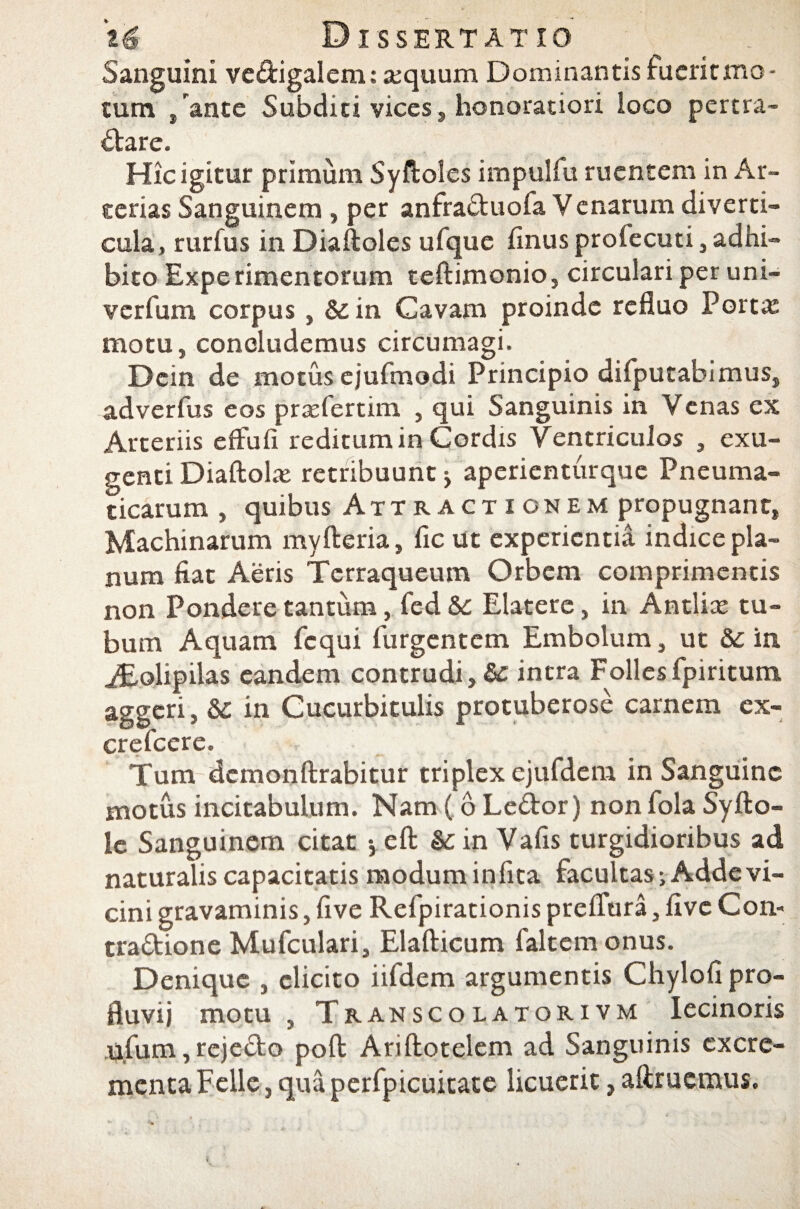 Sanguini ve&igalem: a;quum Dominantis fuerit mo¬ tum /ante Subditi vices, honoratiori loco pertra¬ ctare. Hic igitur primum Syftoles impulfu ruentem in Ar¬ terias Sanguinem , per anfra&uofa Venarum diverti¬ cula, rurfus in Diaftoles ufque finus proiecuti, adhi¬ bito Experimentorum teftimonio, circulari per uni- verfum corpus , & in Cavam proinde refluo Porta: motu, concludemus circumagi. Dein de motus ejufmodi Principio difputabimus, adverfus eos praefertim , qui Sanguinis in Venas ex Arteriis efFufi reditum in Cordis Ventriculos , exu- genti Diaftolx retribuunt * aperienturque Pneuma¬ ticarum , quibus Attractionem propugnant, Machinarum myfteria, fic ut experientia indice pla¬ num fiat Aeris Tcrraqueum Orbem comprimentis non Pondere tantum, fed Sc Elatere, in Antlia: tu¬ bum Aquam fcqui (urgentem Embolum, ut & in iEolipilas eandem contrudi, & intra Follesfpiritum aggeri, &: in Cucurbitulis protuberose carnem ex- crefcere. Tum dcmonftrabitur triplex ejufdem in Sanguine motus incitabulum. Nam ( 6 Le&or) non fola Syfto- le Sanguinem citat -,eft &:in Vafis turgidioribus ad naturalis capacitatis modum in fita facultas; Adde vi¬ cini gravaminis, five Refpirationis prelfura, live Con- tra&ione Mufculari, Elafticum faltemonus. Denique , elicito iifdem argumentis Chylofi pro¬ fluvii motu , Transcolatorivm Iecinoris u.fum, rejefto poli: Ariftotelem ad Sanguinis excre¬ menta Felle, qua perfpicuitate licuerit, aftrucmus.