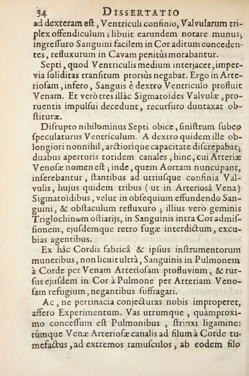 ad dexteram eft, Ventriculr confinio, Valvularum tri¬ plex offendiculum; libuit earundem notare munusj ingreffuro Sanguini facilem in Cor aditum conceden¬ tes, refluxurum in Cavam penitus morabantur. Septi , quod Ventriculis medium interjacet,imper¬ via foliditas tranfitum prorsus negabat. Ergo in Arte- riofam,infero, Sanguis e dextro Ventriculo profluit Venam. Et vero tres illae Sigmatoidcs Valvula pro¬ ruentis impulfui decedunt, recurfuro duntaxat ob- ftiturx. Difrupto nihilominus Septi obice, finiftrum fubeo fpeculaturus Ventriculum. A dextro quidem ille ob¬ longiori nonnihil, ardiorique capacitate diferepabatj duabus aperturis totidem canales, hinc, cui Arteria: Venofe noraeneft 5 inde, quem Aortam nuncupant, inferebantur, flantibus ad utriufque confinia Val¬ vulis, hujus quidem tribus ( ut in Arteriosa Vena) Sigmatoidibus, velut in obfequium effundendo San¬ guini, & obftaculum refluxuro j illius vero geminis Triglochina>m oftiarijs, in Sanguinis intra Cor admif- fionem', ejufdemque retro fugte interdidum, excu¬ bias agentibus. Ex hac Cordis fabrica & ipfius inftrumentorum muneribus, non licuit ultra, Sanguinis in Pulmonem a Corde per Venam Arteriofam profluvium, & rur- fus ejufdem in Cor a Pulmone per Arteriam Veno- fam refugium, negantibus fuffragari. Ac , ne pertinacia conjeduras nobis improperet, affero Experimentum. Vas utrumque , quamproxi- mo conceffum eft Pulmonibus , ftrinxi ligamine: tumque Vente Arteriofa; canalis ad filum a Corde tu- mefadus ,ad extremos ramufculos, ab eodem filo