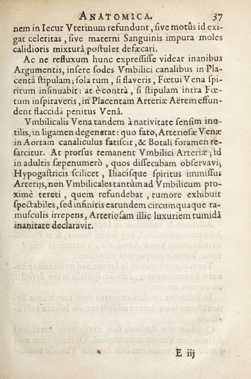 nem in lecur Vterinum refundunt, live motus id exi¬ gat celeritas, five materni Sanguinis impura moles calidioris mixtura poftulet defaecari. Ac nc refluxum hunc cxpreflilfe videar inanibus Argumentis, infere fodes Vmbilici canalibus in Pia- centa ftipulam; fola tum, li flaveris, FoetuiYena fpi- ritum infinuabic: ac exontra , fi ftipulam intra Foe¬ tum infpiraveris ,in Placentam Arteria: Aerem effun¬ dent flaccida penitus Vena. Vmbilicalis Vena tandem a nativitate fenfim inu¬ tilis, in ligamen degenerat: quo fato, Artenofie V ena: in Aortam canaliculus fatifcit,& Botali foramen re- farcitur. At prorfus remanent Vmbilici Arteria: ^ id in adultis fiepenumerb , quos diffecabam obfervavi; Hypogaftricis fcilicet, Iliacifquc fpiritus immiflus Arterijs, non Vmbilicales tantum ad Vmbilicum pro¬ xime tereti, quem refundebat , tumore exhibuit fpeftabilcs,fed infinitis earundem circumquaque ra- mufculis irrepens, Artcriofam illic luxuriem tumida inanitate declaravit»