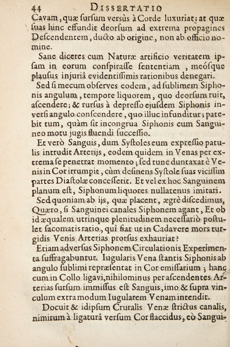Cavam,qua: furfumversus a Corde luxuriat; at quae fuas hinc effundit deorfum ad extrema propagines Defccndentem,du£to ab origine, non ab officio no¬ mine. Sane diceres cum Natura: artificio veritatem ip- fam in eorum confpiraffe fententiam , meofque plaufus injuria evidentiffimis rationibus denegari. Sed fi mecum obferves eodem, ad fublimem Sipho¬ nis angulum ,tempore liquorem, quo deorfum ruit, afcendere; & rurfus a dcpreffo cjufdcm Siphonis in- verfi angulo confcendere, quo illuc infunditur; pate¬ bit tum, quam fit incongrua Siphonis cum Sangui¬ neo motu jugis fluendi lucceffio. Et vero Sanguis, dum Syftolcseum expreffio patu¬ lis intrudit Arterijs, eodem quidem in Venas per ex¬ trema fe penetrat momento $ fed tunc duntaxat e Ve¬ nis in Cor irrumpit, cum delinens Syftolc fuas viciffim partes Diaftola: concefferit. Et vel ex hoc Sanguinem planum eft, Siphonum liquores nullatenus imitari. Sed quoniam ab ijs, qua: placent, a:gre difcedimus, Qupero, fi Sanguinei canales Siphonem agant, Et ob id aequalem utrinque plenitudinem neceffario poftu- let facomatis ratio, qui fiat ut in Cadavere mors tur¬ gidis Venis Arterias prorfus exhauriat ? Etiam adverfus Siphonem Circulationis Experimen¬ ta fuffragabuntur. Iugularis Vena flantis Siphonis ab angulo fublimirepradentat in Cor emilfarium j hanc cum in Collo ligavi,nihilominus perafeendentes Ar¬ terias furfum immiffus eft Sanguis,imo & fupra vin¬ culum extramodum Iugularcm V enam intendit. Docuit & idipfum Cruralis Vena: ftridus canalis, nimirum a ligatura verfum Cor flaccidus , eo Sangui-
