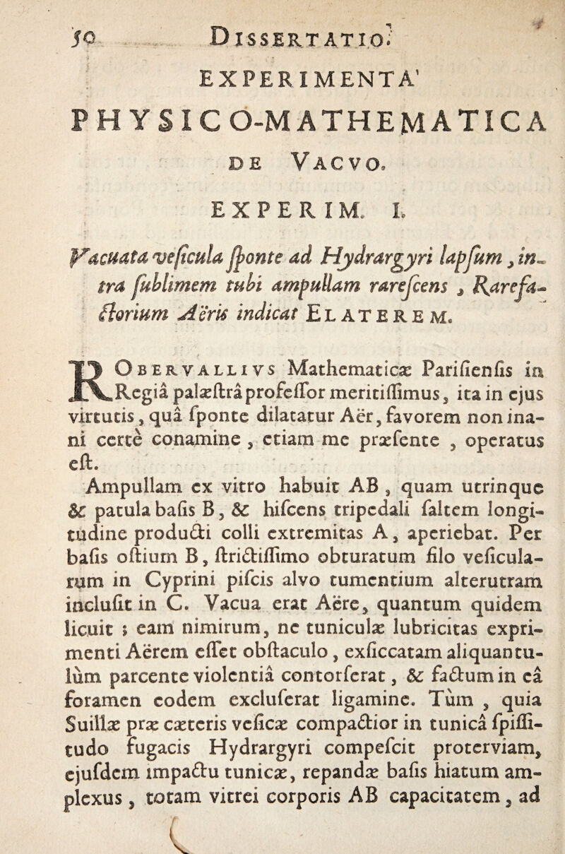 ; EXPERIMENTA’ PH YSICO-MATHEMATICA de V a c v o. EXPERIM. L fracuata ve ficula fronte ad Hydrargyri lapfum > in¬ tra fublimem tubi ampullam rarejcens 3 Harefa* Aerium A eris indicat Elaterem, RObervalli vs Mathematica: Pari fien fis in Regia palxftra pro feflormeritiflimus, ita in ejus virtutis, qua iponte dilatatur Aer, favorem non ina¬ ni certe conamine , etiam me prsefente , operatus eft. ■ ■ • - Ampullam ex vitro habuit AB , quam utrinque Sc patula bafis B, & hifcens tripedali faltem longi¬ tudine produ&i colli extremitas A, aperiebat. Per bafis oftium B, ftridtiflimo obturatum filo veficula- ram in Cyprini pifeis alvo tumentium alterutram inciufit in C. Vacua erat Aere, quantum quidem licuit » eam nimirum, ne tunicula: lubricitas expri¬ menti Aerem e flet obftaculo, exficcatam aliquantu¬ lum parcente violentia contorfcrat, &: fa&umin ea foramen eodem excluferat ligamine. Tum , quia Suilla: pra: ceteris vcficae compa&ior in tunica Ipifli- tudo fugacis Hydrargyri compefcit proterviam, ejufdcm impa&u tunica:, repandae bafis hiatum am¬ plexus , totam vitrei corporis AB capacitatem, ad