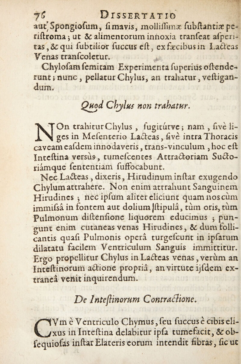 aut’ Spongiofum, fi mavis, molliilimx fubftantfe pe- riftroma j ut & alimentorum innoxia tranfeat afperi- tas,&qui fubtitior fuccus eft, ex fecibus in La&eas Venas tranfcoletur. Chylofam femitam Experimenta fuperius oftendc- runt j nunc , pellatur Chylus, an trahatur, veftigan- dum. Quod Chylus non trahatur. 'VT On trahitur Chylus , fugiturvc> nam , five Is- X >1 gcs in Mefenterio Ladeas, five intra Thoracis caveam eafdem innodaveris, trans-vinculum ,hoc eft Inteftina versus, tumefcentcs Attradoriam Sudo- riamque fententiam fufiocabunt. Nec Laccas, dixeris, Hirudinum inftar exugendo Chylum attrahere. Non enim attrahunt Sanguinem Hirudines nec ipfum aliter eliciunt quam nos cum immifsa in fontem aut dolium Jftipula, tum oris, tum Pulmonum diftenfione liquorem educimus $ pun¬ gunt enim cutaneas venas Hirudines, & dum folli¬ cantis quafi Pulmonis opera turgefeunt in ipfarum dilatatu facilem Ventriculum Sanguis immittitur. £rgo propellitur Chylus inLadeas venas,verum an Intcftinorum adione propria, an virtute ijfdem ex¬ tranea venit inquirendum. De IntejHnorum Contraclione. CVm e Ventriculo Chymus, feu fuccus e cibis eli¬ xus in Inteftina delabitur ipfa tumefacit, &ob- fequiofas inftar Elateris eorum intendit fibras, ficuc