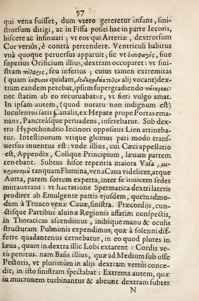 qui vena fuiffet, dum vtcro gereretur infans, fini» ftrorfum dirigi, ac in Fiffa politi hac in parre Iecoris, hifcere ac infinuari $ vt eos qui Arteria:, dextrorfum Cor versus, e contra pertendere. Ventriculi habitus vna quoque peruerfus apparuit ^ fle vtbimQa.ypg uc fuperius Orificium illius, dextram occuparet: vt fini- ftram , feu inferius 5 cuius tamen extremitas ( quam tx,<pvcnv quidam,JbAs&chtxTvtey alij vocant)dex- tram eandem petebat,ipfumfupergradiendoW«tj08a<r nec ftatim ab eo recuruabatur, vt fieri vulgo amat. In ipfam autem,(quod notatu non indignum eft) luculentus/acis Canalis,ex Hepate prope Portas ema¬ nans , Pancreafque peruadens, inferebatur. Sub dex¬ tro Hypochondrio Iecinori oppofitus Lien attineba¬ tur. Inteftinorum vtique glomus pari modo tranf- uerfus inuentus eft : vnde illius, cui Caici appellatio eft, Appendix, Colique Principium, lamam partem tenebant. Subtus hifce repentia maiora Vafa T/uu- xapwxTpH tanquamFlumina,venaCaua videlicet,atque Aorta, parem fortem experta, inter fe inuicem fedes mutauerant: vt hac ratione Spermatica dextri lateris prodiret ab Emulgente partis cjufdem, quemadmo¬ dum i Trunco venx Cauje5finiftra, Prajcordijs, cun- difque Partibus aluinae Regionis affatim confpe&is, in Thoracicas afeendimus , inibiquemanu & oculis ftruduram Pulmonis expendimus, quie a folennidif- ferre quadantenus cernebatur, in eo quod plurcs in l^ua, quam in dextra illic Lobiextarent : Cordis ve¬ ro penitus. nam Bafis illius, quxadMediumfuboffe Pedoris, vt plurimum in alijs dextram versus conce- ditj in ifto fimftram fpre£tabatExtrema autem, quse ia mucronem turbinantur & abeunt dextram fubter