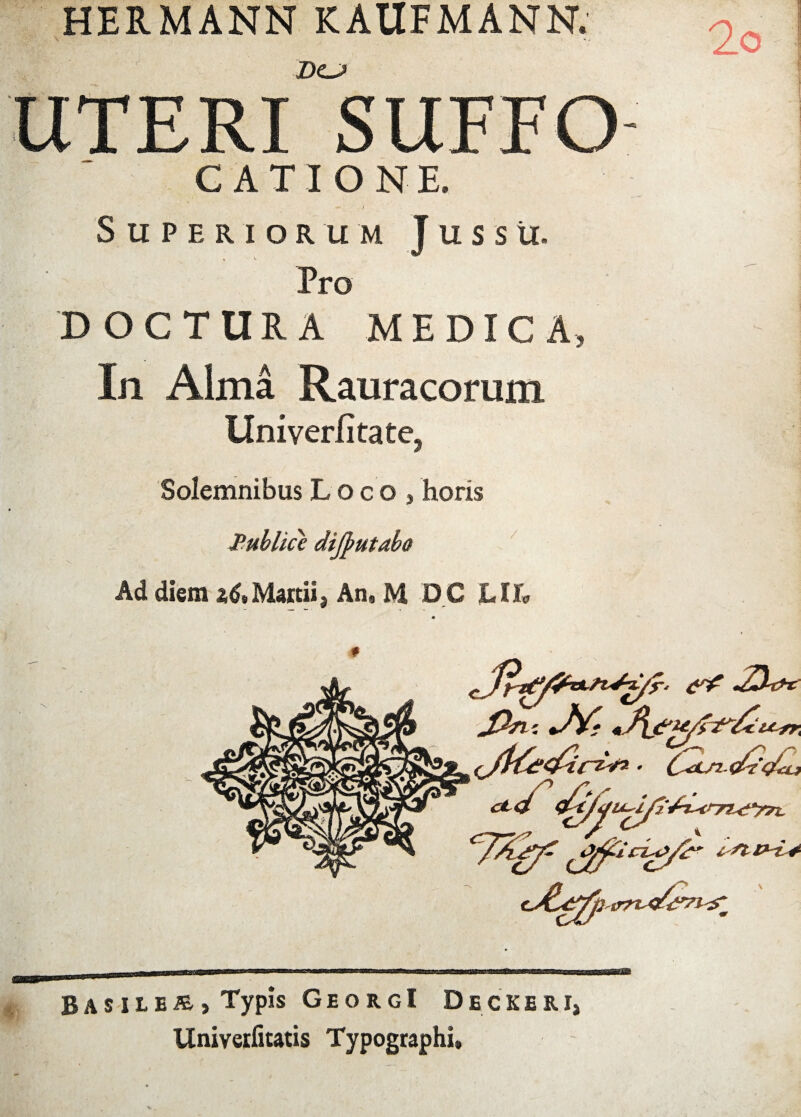 HERMANN KAUFMANN. DCJ UTERI SUFFO- CATI ONE. Superiorum Jussu. Pro 'DOCTURA MEDICA, In Alma Rauracorum llmverfifate? Solemnibus Loco, horis Publice dijfutabo Ad diem 26»Manii, An, M DC LIL *■ Bas ile®, Typis GeorgI Decker.i, Univerfitatis Typographi,