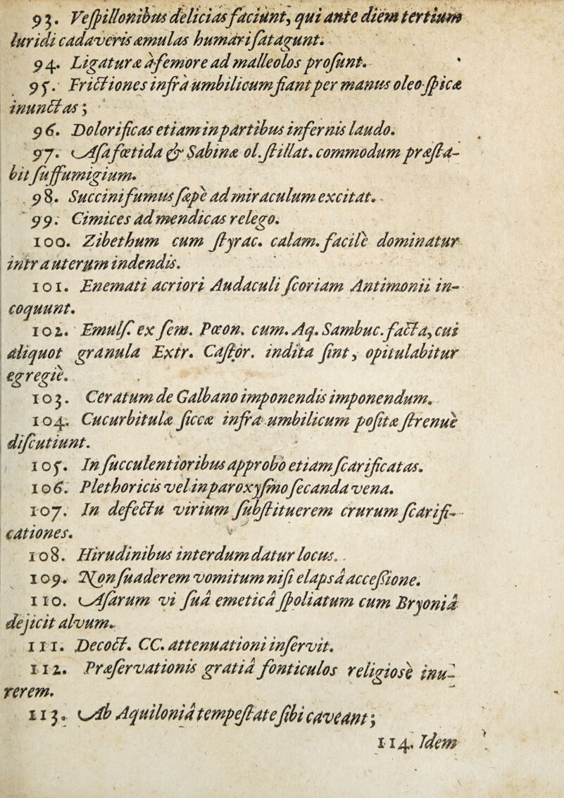 9 3. Vefrillonibus delicias faciunt> qui ante die, luridi cadaveris amulas humarifatagunt. 94. Ligatura a femore ad malleolos profunt. 9jv Eriltiones infra umbilicumfiantper manus oleo frica inunitas; 9 6. Dolor i ficos etiam inpartibus infernis laudo. 97. cAfafoetida & Sabina ol.ftillat. commodum profla¬ bitfuffumigium. .98- Succini fumus/ape ad miraculum excitat. 99; Cimices ad mendicas relego. 100. Zibethum cum Jlyrac. calam, facile dominatur intra uterum indendis. 101. JEnemati acriori Audaculi fcoriam Antimonii in^ coquunt. ioz. Emulf. exfem. Pceon. cum.Aq.Sambuc.falta>cui aliquot granula Extr. Cafipr. indtta fint ^ opitulabitur egregie,. . > 103. Ceratum de Galbano imponendis imponendum. 104. Cucurbitula ficta infra umbilicum pofita firenue difeutiunt. ■ 1 o f. In fucculentioribus approbo etiam fcarificatas. \o6. Plethoricisvelinparoxyfinofecandavena. 107. In defeltu virium fubfiituerem crurumfiarifi- c at io nes. v' 108. Hirudinibus interdum datur locus.. 109. 2\(onfuaderem vomitum nifi elapsaaccefione. 110. '^Afarum vi fud emeticafroliatum cum Bryonia deficit alvum► in. De coit. CC. attenuationi infervit. 111. Profer vationis gratia fonticulos religiose inu¬ rerem. 113.. K^db Aquilonia tempejlat efibi caveam; 114. Idem