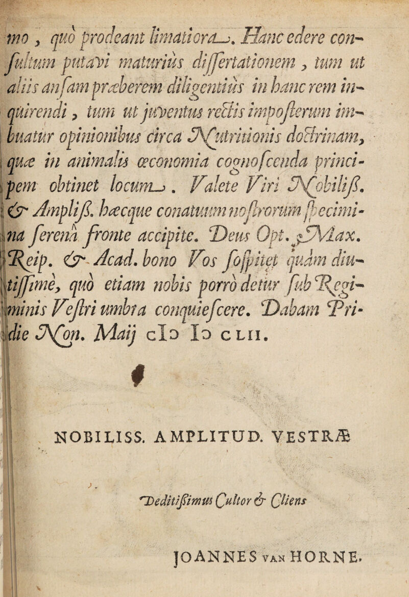 mo y quo proclsant limatiora.Hanc edere cbn- Julium putati maturius di.(feriationem y tum ut aliis anfam praeberem diligentius in hanc rem in¬ quirendi , tem ut juventus re&is impofterum im¬ buatur opinionibus Circa ^Attritionis doctrinam, /pe in animalis oeconomia cognofcenda princi¬ pem obtinet locum-j. Valete Viri dAJpbilifi. ime conatuum * 6 decimi _ .li¬ na ferena fronte accipite. Dem Opt.jVhdax. <E^ip. & Acad. bono Vos fo(bitet quam diu- tiffime, quo etiam nobis porro detur fuh Tegi¬ minis Vejlri umbra conquiefcere. !Dabam Pri- die 3\Qm. Maij cId Io c lii. # NOBILISS. AMPLITUD. VESTRifi * ■ . Deditlftimm Qultor & Qliem JOANNES van HORNE.