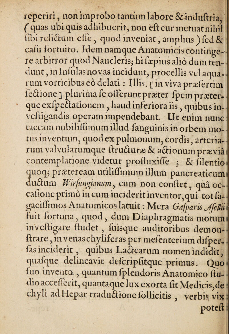 reperiri, non improbo tantinn labore & induftria, ( quas ubi quis adhibuerit, non eft cur metuat nihil Sibi reliftum elTe , quod inveniat, amplius ) fed & cafu fortuito, Idem namque Anatomicis continge¬ re arbitror quod Naucleris.; hifacpius alio dum ten¬ dunt, in Infulas novas incidunt, procellis vel aqua¬ rum vorticibus eo delati : Illis, [in vivaprtefertim Sedfione] plurima fe offerunt praeter fpem praeter- que exfpe&ationem, haud inferiora iis, quibus in- veftigandis operam impendebant. Ut enim nunc taceam nobiliffimum illud fanguinis in orbem mo¬ tus inventum, quod ex pulmonum, cordis, arteria¬ rum valvularumque ftru&urae & a&ionum praevia contemplatione videtur profluxiffe j & filentio quoq; praeteream utiliflimum illum pancreaticum ducfum Wirfungtanum, cum non confiet, qua oc- cafione primo in eum inciderit inventor,qui totfa- gaciffimos Anatomicos latuit: Mera Gafparis JfeB fuit fortuna, quod, dum Diaphragmatis motum inveftigare ftudet, luisque auditoribus demon- ftrare, in venas chyliferas per mefenterium difper- fas inciderit, quibus La£tearum nomen indidit, quafque delineavit defcripfitque primus. Quo fuo invento , quantum fplendoris Anatomico ftu- dio accefierit, quantaque lux exorta fit Medicis,de: chyli ad Hepar tradu&ione follicitis , verbi^ vix; pdtefl: