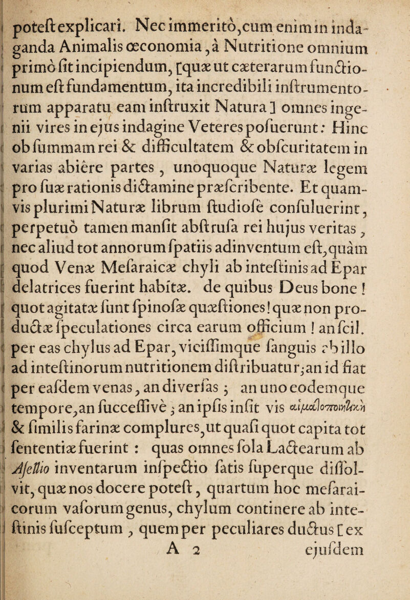 poteft explicari. Nec immerito,cum enim in inda¬ ganda Animalis oeconomia, a Nutritione omnium primo fit incipiendum, [quae ut caeterarum functio¬ num eft fundamentum, ita incredibili inftrumento- rum apparatu eam inftruxit Natura] omnes inge¬ nii vires in ejus indagine Veteres pofuerunt: Hinc obltunmamrei & difficultatem & obfcuritatem in varias abiere partes , unoquoque Naturae legem pro fuae rationis diCtamine praefcribente. Et quam¬ vis plurimi Naturae librum ftudiofe confuluerint, perpetuo tamen manfit abftrufa rei hujus veritas, nec aliud tot annorumfpatiis adinventum eft,quam quod Venae Mefaraicae chyli ab inteftinis ad Epar delatrices fuerint habitae, de quibus Deus bone ! quot agitatae funt fpinofae quceftiones! quae non pro¬ ductae fpeculationes circa earum officium ! anfcil. per eas chylus ad Epar, vieiffimque fanguis rb illo ad inteftinorumnutritionem diftiibuatur^an id fiat per eafdem venas, an di veri as; an uno eodemque tempore,an fucceffive an ipfis infit vis cupctlommUm & fimilis farinae complures?ut quafi quot capita tot fententiaefuerint : quas omnes fola La&earum ab JjcUio inventarum infpe&io fatis fuperque diffol- vit, quae nos docere poteft, quartum hoc mefarai- corum vaforumgenus, chylum continere ab inte¬ ftinis fufceptum , quem per peculiares duCius [ex