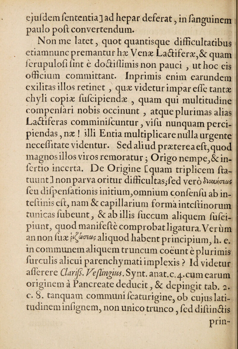 paulo poft convertendum. Non me latet, quot quantisque difficultatibus etiamnunc premantur hx Vente La£iiferte,& quam ferupulofi fint e dodiffimis non pauci , ut hoc eis officium committant. Inprimis enim earundem exilitas illos retinet, quae videtur impar e fle tantae chyli copiae fufcipiendae , quam qui multitudine compenfari nobis occinunt, atque plurimas alias La&iferas comminifcuntur, vifu nunquam perci¬ piendas, nae! illi Entia multiplicare nulla urgente neceffitate videntur. Sed aliud praetereaeft,quod magnos illos viros remoratur; Origo nempe, &in- fertio incerta. De Origine [quam triplicem fta- tuunt 3 non parva oritur difficultasjfed vero^oeuiW feu difpenfationis initium,omnium confenfu ab in- teftinis eft, nam & capillarium forma intcftinorum tunicas fubeunt, & ab illis fuccum aliquem fufei- piunt, quod manifeftecomprobatligatura.Verum an non fax K®0™* aliquod habent principium, h. e. in communem aliquem truncum coeunt e plurimis furculis alicui parenchymati implexis ? Id videtur afferere Clarijs. Veflmgm. Synt. anat.c.q.cumearum originem a Pancreate deducit, & depingit tab. 2. c. 8. tanquam communi fcaturigine, ob cujus lati¬ tudinem infignem, non unico trunco, fed diffindis prin-