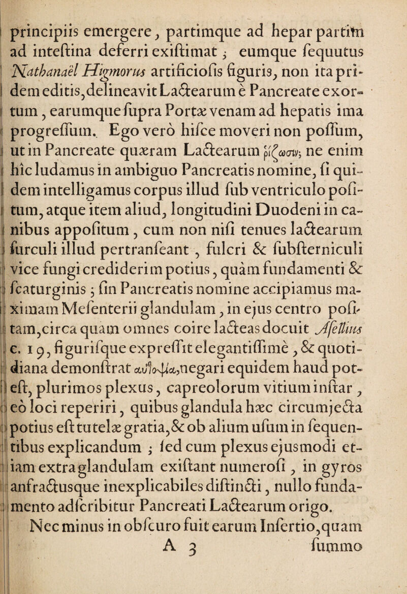 i principiis emergere, partimque ad hepar partito ad inteftina deferri exiftimat ^ eumque fequutus ISLatbanael Higmorm artificiofis figuris, non itapri- i dem editis,delineavit La<ftearum e Pancreate exor¬ tum , earumquefupra Portae venam ad hepatis ima progreflum. Ego vero hifce moveri non poftiim, ut in Pancreate quaeram La&earum yfamv-, ne enim ij hic ludamus in ambiguo Pancreatis nomine, (i qui- 1 dem intelligamus corpus illud fub ventriculo pofi- tum, atque item aliud, longitudini Duodeni in ca- ! nibus appofitum , cum non nifi tenues la&earum i furculi illud pertranfeant , fulcri & fubfterniculi vice fungi crediderim potius, quam fundamenti & i fcaturginis ; fin Pancreatis nomine accipiamus ma- i ximam Mefenterii glandulam, in ejus centro po(h : tam,circa quam omnes coire lacfteas docuit jffellim c. 19, figurifque exprelfit elegantifiime, & quoti¬ diana demonftrat negari equidem haud pot- l eft, plurimos plexus, capreolorum vitiuminftar , i eo loci reperiri, quibus glandula haec circumje&a j potius eft tutelae gratia,& ob alium ufum in fequen- tibus explicandum ; led cum plexus ejusmodi et¬ iam extra glandulam exiftant numerofi , in gyros anfra&usque inexplicabiles diftin&i, nullo funda- i mento adfcribitur Pancreati La&earum origo. Nec minus in obfcuro fuit earum Infertio,quam A 3 fummo