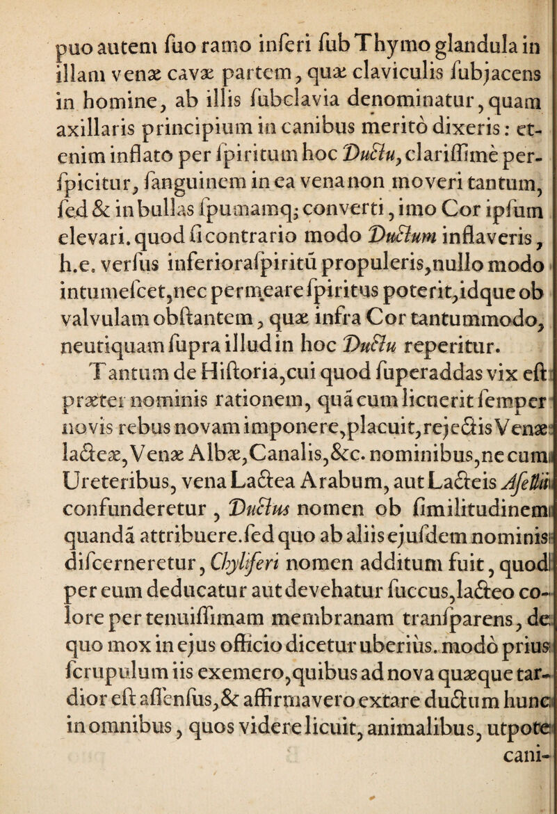 puo autem fuo ramo inferi fub Thymo glandula in illam venae cavae partem , qua; claviculis fub jacens in homine, ab illis lubclavia denominatur,quam axillaris principium in canibus merito dixeris: et¬ enim inflato per lpiritum hoc DuSlu, clariffiine per- fpicitur, fanguincm in ea venanon moveri tantum, fed & in bullas fpumamq; converti, imo Cor ipfutn elevari, quod fi contrario modo DuBum inflaveris, h.e. verfus inferioraipiritu propuleris,nulIo modo intumefcet,nec permeare fpiritus poterit,idquc ob valvulam obftantem, quae infra Cor tantummodo, neutiquamfupra illud in hoc Dtt&u reperitur. T antum de Hiftoria,cui quod fuperaddas vix eft praeter nominis rationem, qua cum licuerit femper novis rebus novam imponere,placuit,reje<ftis Venae: la&eae, Venae Albae,Canalis,&c. nominibus,necum» Ureteribus, vena La&ea Arabum, autLa&eis JfeUth confunderetur , VuSlm nomen ob fimilitudinemi quanda attribuere.fed quo ab aliis ejufdem nominis? difcerneretur, Chyliferi nomen additum fuit, quodl per eum deducatur aut devehatur fuccus,la<fteo co¬ lore per tenuiflimam membranam tranfparens, de quo mox in ejus officio dicetur uberius, modo prius: fcrupulum iis exemero,quibus ad nova quaeque tar¬ dior eft aflenlus,& affirmavero extare duftum hunc in omnibus, quos videre licuit, animalibus, utpote cani-