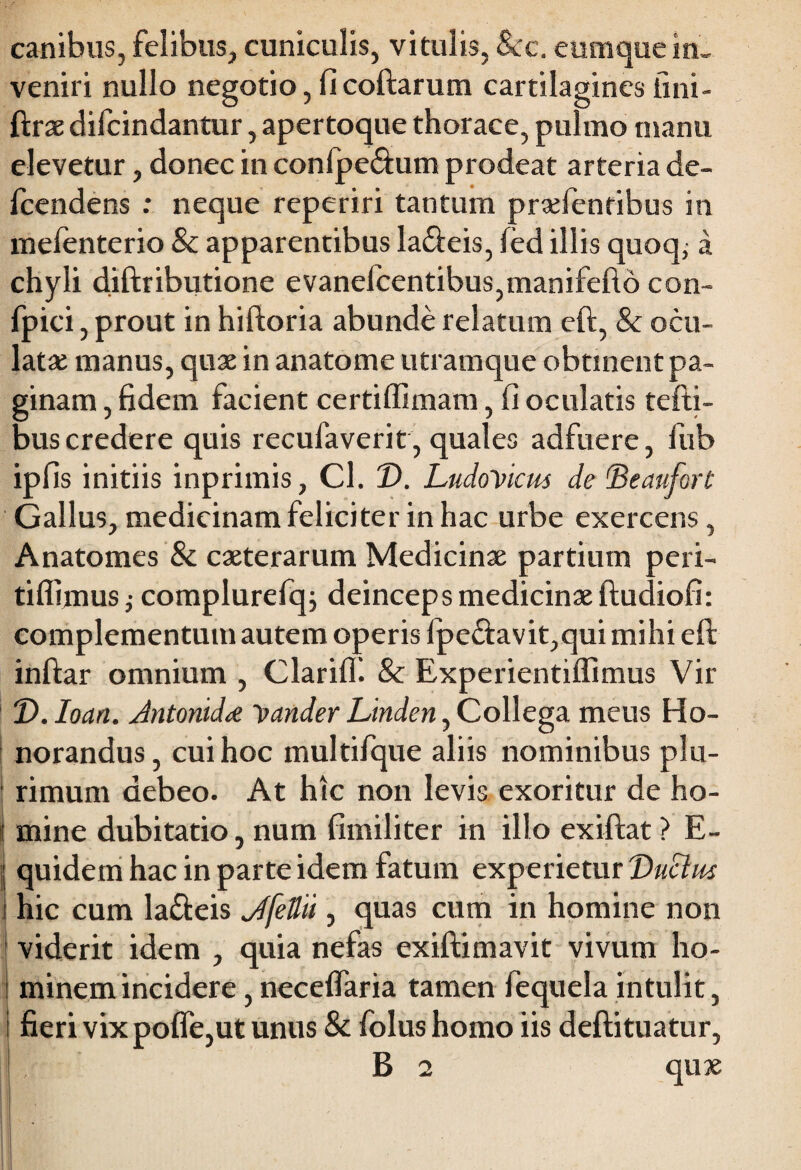 canibus, felibus, cuniculis, vitulis, & e. eumque in, veniri nullo negotio, fi collarum cartilagines fini- ftrae difcindantur, apertoque thorace, pulmo manu elevetur, donec in conlpe&um prodeat arteria de- fcendens : neque reperiri tantum praefentibus in mefenterio & apparentibus la&eis, led illis quoq; a chyli diftributione evanefcentibus,manifefto con- fpici, prout in hiftoria abunde relatum ell, & ocu¬ latae manus, quae in anatome utramque obtinent pa¬ ginam , fidem facient certiffimam, fi oculatis tefti- bus credere quis recufaverit, quales adfuere, fub ipfis initiis inprimis, Cl. T>. LudoVicus de 'Beaufort Gallus, medicinam feliciter in hac urbe exercens, Anatomes & caeterarum Medicinae partium peri- tiffimus} complurefq; deinceps medicinae ftudiofi: complementum autem operis fpe£lavit,qui mihi ell inllar omnium , ClarilK & Experientiffimus Vir T>. Ioan. Jntonidrf 'pander Linden, Collega meus Ho¬ norandus, cui hoc multifque aliis nominibus plu- ; rimum debeo. At hic non levis exoritur de ho- j mine dubitatio, num fimiliter in illo exillat ? E- j quidem hac in parte idem fatum experietur DuElm \ hic cum la£leis dfettii, quas cum in homine non viderit idem , quia nefas exillimavit vivum ho- i minem incidere, necelfaria tamen fequela intulit, I fieri vix poffe,ut unus & folus homo iis dellituatur,