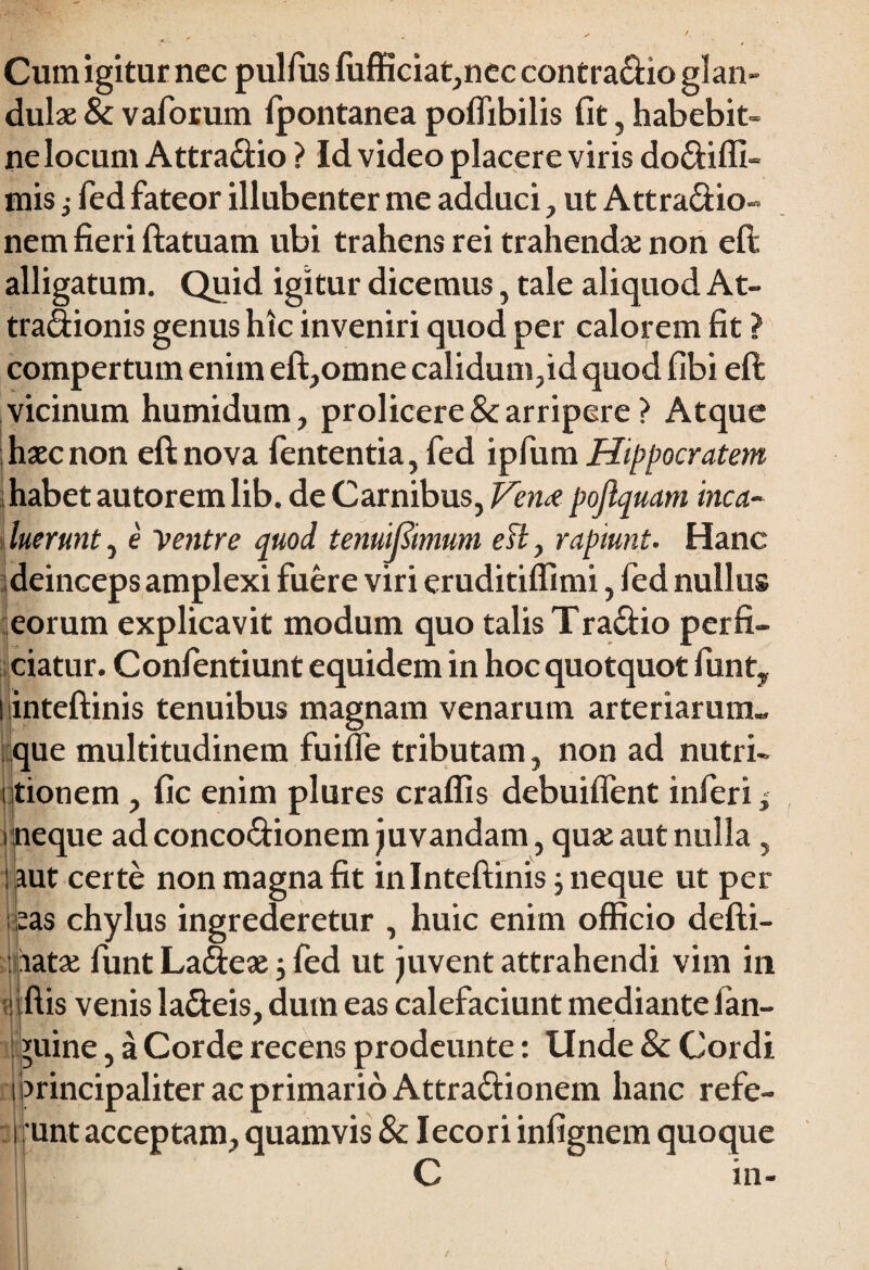 Cum igitur nec pullus fiifficiat,nec contra&io glan¬ dulae & v aforum Ipontanea poflibilis fit, habebit- ne Iocunt Attra&io ? Id video placere viris do&iffi- mis i fed fateor illubenter me adduci , ut Attraclio- nem fieri ftatuam ubi trahens rei trahendae non eft alligatum. Quid igitur dicemus, tale aliquod At- tra&ionis genus hic inveniri quod per calorem fit ? compertum enim eft,omne calidum,id quod fibi eft vicinum humidum, proficere & arripere ? Atque haec non eft nova fententia, fed ipfum Hippocratem habet autorem lib. de Carnibus, Vena pojlquam inca¬ luerunt , e Ventre quod tenuifiimum efl, rapiunt. Hanc deinceps amplexi fuere viri eruditifiimi, fed nullus eorum explicavit modum quo talis Tradio perfi¬ ciatur. Confentiunt equidem in hoc quotquot fiunt, inteftinis tenuibus magnam venarum arteriarum¬ que multitudinem fuilfie tributam, non ad nutri- i tionem, fic enim plures craffis debuiflent inferi, i neque ad conco&ionem juvandam, quae aut nulla, : aut certe non magna fit inlnteftinis ; neque ut per eas chylus ingrederetur , huic enim officio defti- aatae fiunt Ladtex j fed ut juvent attrahendi vim in 1 ftis venis la&eis, dum eas calefaciunt mediante ian- *uine, a Corde recens prodeunte: Unde 8c Cordi arincipaliter ac primario Attra&ionem hanc refe- unt acceptam, quamvis & Iecori infignem quoque C m-