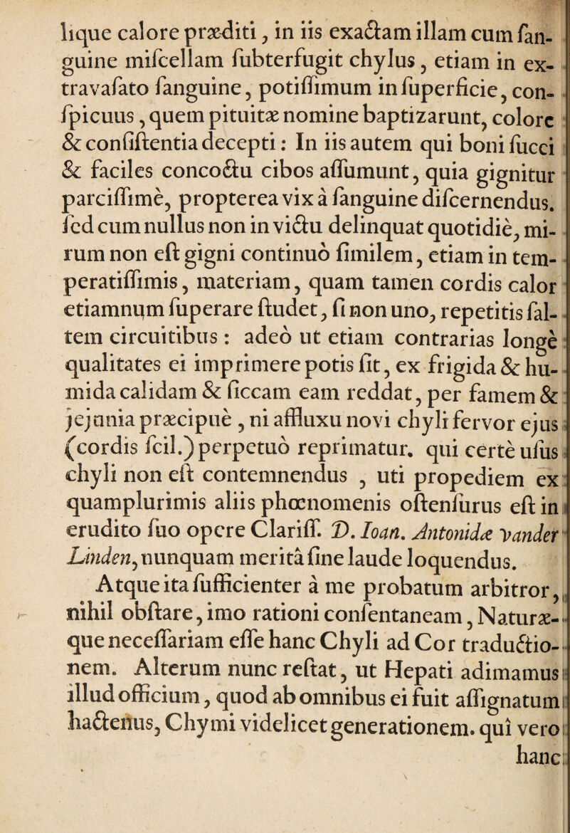 guine mifcellam fubterfugit chylus, etiam in ex- travafato fanguine, potiflimum infuperficie, con- fpicuus, quem pituitae nomine baptizarunt, colore &confiftentia decepti: In iis autem qui bonifucci & faciles conco&u cibos affumunt, quia gignitur parciftime, propterea vix a fanguine difeernendus. 1 ed cum nullus non in vi£tu delinquat quotidie, mi¬ rum non eft gigni continuo fimilem, etiam in tem- peratiffimis, materiam, quam tamen cordis calor ctiamnum fuperare ftudet, fi non uno, repetitis fal- tem circuitibus: adeo ut etiam contrarias longe qualitates ei imprimere potis fit, ex frigida&hu- mida calidam & ficcam eam reddat, per famem & jejunia praecipue , ni affluxu novi chyli fervor eius (cordis fcil.)perpetuo reprimatur, qui certe ufus chyli non eft contemnendus , uti propediem ex quamplurimis aliis phocnomenis oftenfurus eft in erudito fuo opere Clariff. D. Ioan. Antonid* yander Linden, nunquam merita fine laude loquendus. Atque ita fufficienter a me probatum arbitror,, nihil obftare, imo rationi confentaneam, Naturae- queneceflariam efle hanc Chyli ad Cor traductio¬ nem. Alterum nunc reftat, ut Hepati adimamus i? illud officium, quod ab omnibus ei fuit aflignatumi ha&enus, Chymi videlicet generationem, qui vero: hanc;