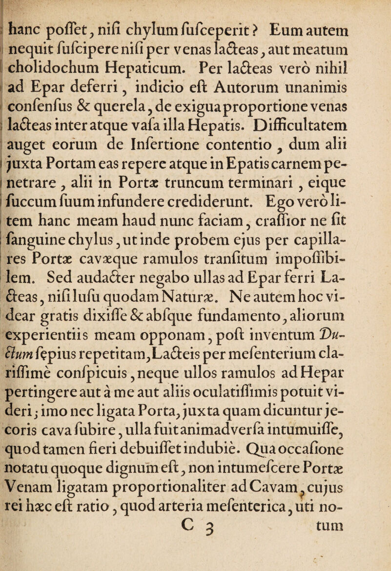 hanc poflet, nifi chylum fufceperit ? Eum autem nequit fufcipere nifi per venas labeas , aut meatum cholidochum Hepaticum. Per la&eas vero nihil ad Epar deferri, indicio eft Autorum unanimis confenfus & querela,de exiguaproportione venas la&eas inter atque vafa illa Hepatis. Difficultatem auget eorum de Inlertione contentio , dum alii juxta Portam eas repere atque in Epatis carnem pe- t netrare , alii in Portae truncum terminari, eique i fuccum fuum infundere crediderunt. Ego vero li¬ tem hanc meam haud nunc faciam, craflior ne fit i fanguine chylus, ut inde probem ejus per capilla¬ res Portae cavaeque ramulos tranfitum impoffibi- lem. Sed auda&er negabo ullas ad Epar ferri La- &eas, nifi lufiu quodam Naturae. Ne autem hoc vi¬ dear gratis dixiffe&abfque fundamento,aliorum experientiis meam opponam,poft inventum T)u- Uum fepius repeti tam,La<fteis per mefenterium cla- riffime confpicuis, neque ullos ramulos ad Hepar pertingere aut a me aut aliis oculatiflimis potuit vi¬ deri j imo nec ligata Porta, juxta quam dicuntur je¬ coris cava fubire, ulla fuitanimadverla intumuifie, quod tamen fieri debuiffet indubie. Quaoccafione notatu quoque dignum eft, non intumefcere Portae Venam ligatam proportionaliter ad Cavam, cujus rei haec eft ratio, quod arteria mefenterica, uti no- C 3 tum