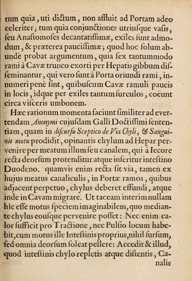 tum quia, uti didum, non affluit ad Portam adeo celeriter j tum quia conjundiones utriufque vafis, feu Anaftomofes decantatiffimae, exiles funt admo¬ dum , & praeterea pauciffimae $ quod hoc folum ab¬ unde probat argumentum, quia fex tantummodo rami a Cavae trunco exorti per Hepatis gibbum dif. feminantur, qui vero funt a Porta oriundi rami , in- nurneripene fint, quibufeumCavae ramuli paucis in locis, idque per exiles tantumfureulos, coeunt circa vifceris umbonem. Haec rationum momenta faciunt fimiliter ad ever- : tendam jlnonym cujufdam Galli Dodiffimi fenten- j tiam, quam in difcurfu Sceptico de Via Chyli, & Sangui¬ nis motu prodidit, opinantis chylum ad Hepar per¬ venire per meatum illum feu canalem, qui a Iecore reda deorfum protenditur atque inferiturinteftino Duodeno, quamvis enim reda fit via, tamen ex hujus meatus canaliculis, in Portae ramos, quibus adjacent perpetuo, chylus deberet effundi, atque inde in Cavam migrare. Ut taceam interim nullam hic effe motus fpeciem imaginabilem,quo median¬ te chylus eoufquepervenire poffet: Nec enim ca¬ lor fufficit pro Tradione, nec Pulfio locum habe¬ bit,cum motus ille Inteftinis proprius,nihil furfum, fed omnia deorfum foleat pellere: Accedit & illud, quod inteftinis chylo repletis atque diftentis, Ca-