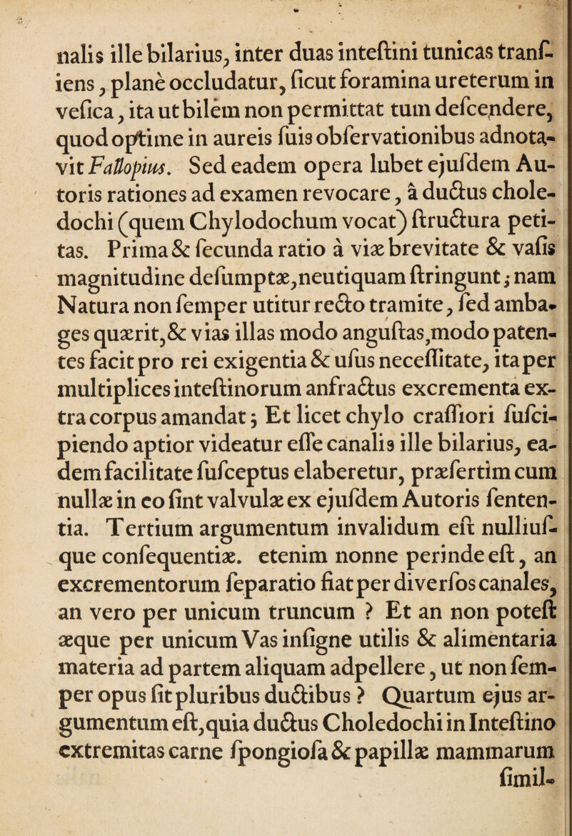 -9 miis ille bilarius, inter duas inteftini tunicas tranf- iens , plane occludatur, ficut foramina ureterum in vefica, ita utbilem non permittat tum defcendere, quod optime in aureis fuis obfervationibus adnota- vit FaUopm. Sed eadem opera lubet ejufdem Au- toris rationes ad examen revocare, a dudus chole¬ dochi (quem Chylodochum vocat) ftru&ura peti¬ tas. Prima & fecunda ratio a viae brevitate & vafis magnitudine defumptae,neutiquam ftringunt; nam Natura non femper utitur redo tramite, fed amba¬ ges quaerit,& vias illas modo anguftaSjtnodopaten¬ tes facit pro rei exigentia 8c ufus neceflitate, itaper multiplices inteftinorum anfra&us excrementa ex¬ tra corpus amandat 5 Et licet chylo cralfiori fufci- piendo aptior videatur efle canalis ille bilarius, ea¬ dem facilitate fufceptus elaberetur, praefertimcum nullae in eo fint valvulae ex ejufdem Autoris fenten- tia. Tertium argumentum invalidum eft nulliuf- que confequentiae. etenim nonne perinde eft, an excrementorum feparatio fiat per di verfos canales, an vero per unicum truncum > Et an non poteft aeque per unicum Vas infigne utilis & alimentaria materia ad partem aliquam adpellere, ut non fem¬ per opus fit pluribus du&ibus > Quartum ejus ar¬ gumentum eft,quia du&us Choledochi in Inteftino extremitas carne fpongiofa 8c papillae mammarum fimil»