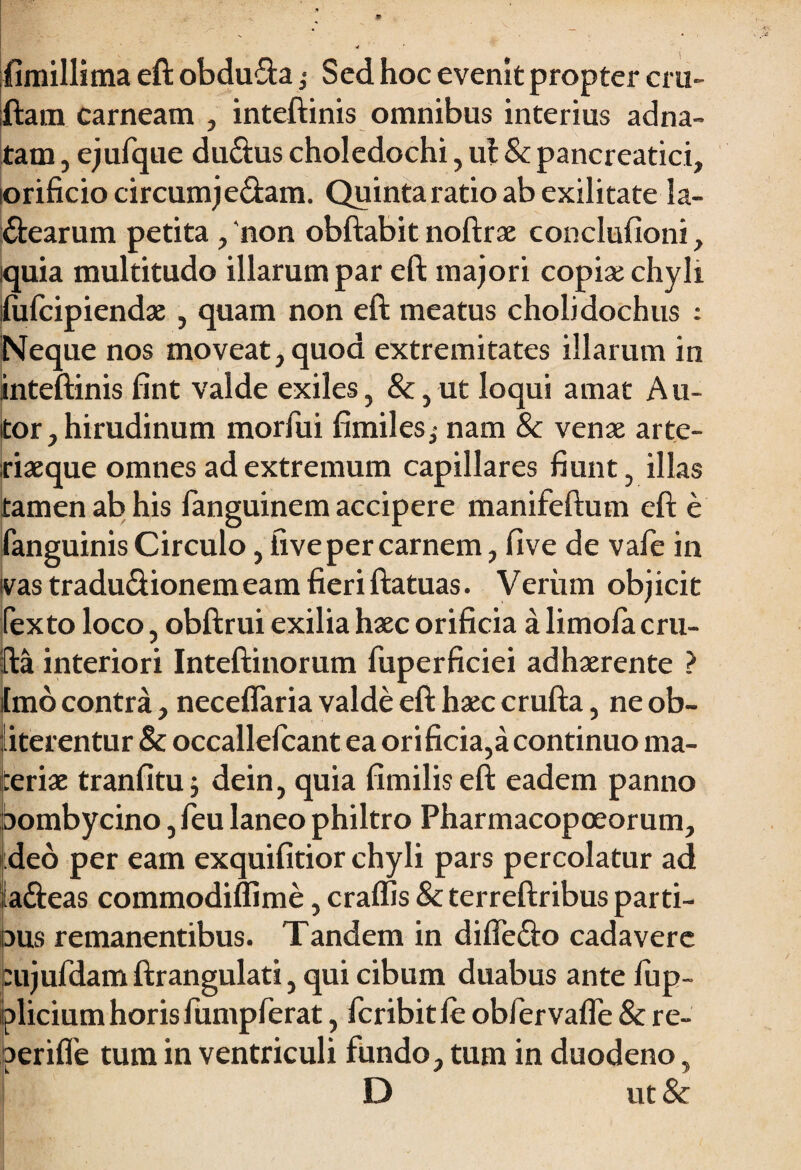 fimillima eft obdufta j Sed hoc evenit propter cru- ftam carneam , inteftinis omnibus interius adna- tam, ejufque du&us choledochi, ut & pancreatici, orificio circumj edam. Quintaratio ab exilitate la¬ ctearum petita, 'non obftabit noftrae conclufioni, iquia multitudo illarum par eft majori copise chyli fufcipiendae, quam non eft meatus cholidochus : Neque nos moveat, quod extremitates illarum in inteftinis fint valde exiles, &,ut loqui amat Au- tor, hirudinum morfui fimilesj nam 8c venae arte¬ riaeque omnes ad extremum capillares fiunt, illas tamen ab his languinem accipere manifeftum eft e fanguinis Circulo, live per carnem, five de vafe in ivas tradu&ionemeam fieriftatuas. Verum objicit fexto loco, obftrui exilia haec orificia a limofa cru- fta interiori Inteftinorum fuperficiei adhaerente ? Imo contra, neceflaria valde eft haec crufta, ne ob- iterentur & occallefcant ea orificia,a continuo ma¬ teriae tranfituj dein, quia fimiliseft eadem panno bombycino, feu laneo philtro Pharmacopoeorum, deo per eam exquifitior chyli pars percolatur ad laCteas commodiffime, craffis & terreftribus parti- aus remanentibus. Tandem in difleCto cadavere eujufdamftrangulati, qui cibum duabus ante lup- plicium horis fump ferat, fcribitle obfervafle & re- aerifie tum in ventriculi fundo, tum in duodeno, D ut&