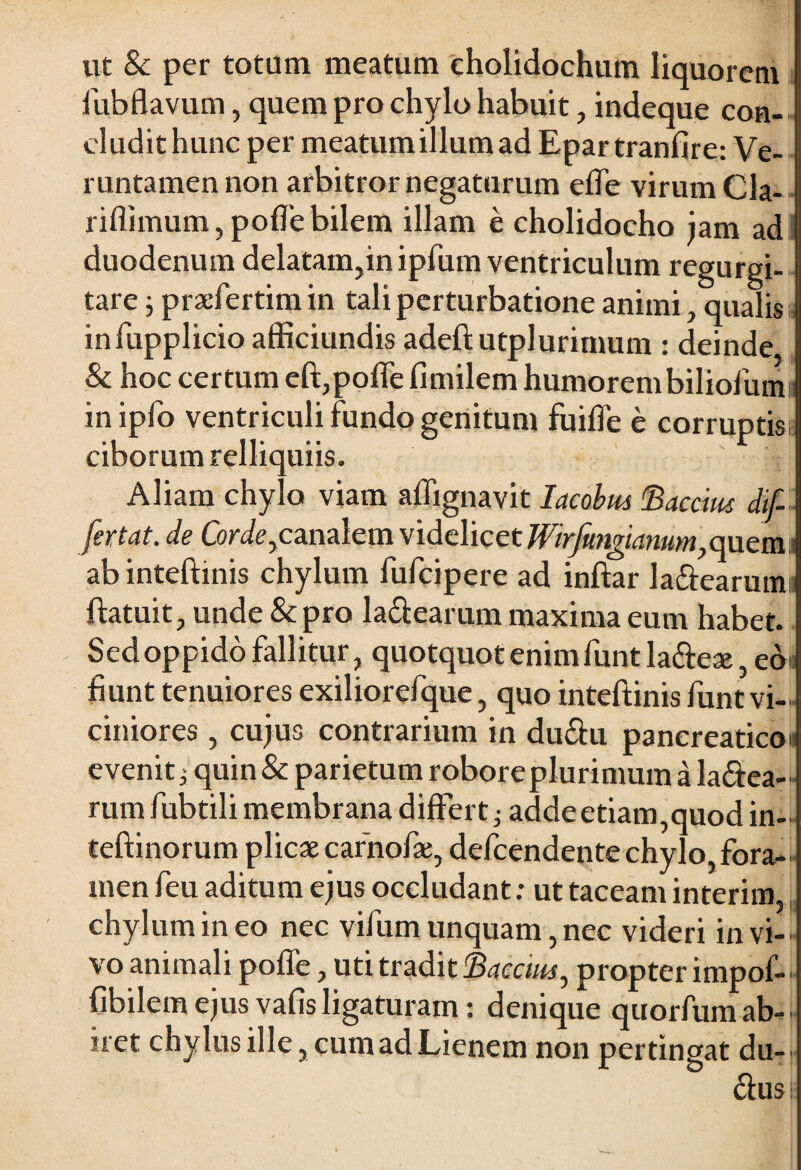 ut 8c per totum meatum cholidochum liquorem fubflavum, quem pro chylo habuit, indeque con- cludithunc per meatumillumad Epar tranfire: Ve- runtamennon arbitror negaturum efle virum Cla- riflimum, pofle bilem illam e cholidocho jam ad duodenum delatam,in ipfum ventriculum regurgi- tare; praefertimin tali perturbatione animi, qualis infupplicio afficiundis adeft utplurimum : deinde & hoc certum eft,pofle fimilem humorembiliofum inipfo ventriculi fundo genitum fuifle e corruptis ciborum relliquiis. Aliam chylo viam aflignavit Iacobm 'Baccim dif- fertat. de Cordeycmz\cm videlicet Wirfungiamm>emeva.s ab inteftinis chylum fufeipere ad inftar la&earumi ftatuit, unde & pro la&earum maxima eum habet. Sed oppido fallitur, quotquot enim funt la&eae, ed< fiunt tenuiores exiliorefque, quo inteftinis funt vi¬ ciniores , cujus contrarium in du&u pancreatico: evenit ^ quin & parietum robore plurimum a la&ea- rum fubtili membrana differt; adde etiam,quod in- teftinorum plicae carnofae, defeendente chylo, fora¬ men feu aditum ejus occludant: ut taceam interim, chylum in eo nec vifum unquam, nec videri in vi-' vo animali pofle, uti tradit Bacctm, propter impof— fibilemejusvafisligaturam: denique quorfumab¬ iret chylus ille, cum ad Lienem non pertingat du-