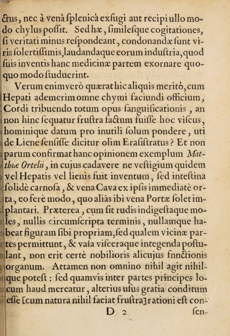 &us, nec a vena fplenica exfugi aut recipi ullo mo¬ do chylus poffit. Sed hae, fimilefque cogitationes, {i veritati minus refpondeant, condonandae funt vi¬ ris lolertiffimisj.audandaque eorum induftria,quod fuis inventis hanc medicinae partem exornare quo¬ quo modo ftuduerint. Verum enimvero quaerat hic aliquis merito,cum i Hepati ademerim omne chymi faciundi officium, 'Cordi tribuendo totum opus fanguificationis , an i non hinc fequatur fruftra fa&um fuifife hoc vifcus, >hominique datum pro inutili folum pondere, uti i de Liene fenfiffe dicitur olim Erafiftratus > Et non ; parum confirmat hanc opinionem exemplum Mat- \\tbue Ortehi, in cujus cadavere ne veftigium quidem ; Vel Hepatis vel lienis fuit inventum, fed inteftina folide carnofa, & vena Cava ex ipfis immediate or- sta, eo fere modo, quo alias ibi vena Portae folet im- plantari. Praeterea, cum fit rudis indigeftaque mo¬ les, nullis circumfcripta terminis , nullamque ha- n beat figuram fibi propriam,fed qualem vicinae par¬ ites permittunt, Sc vala vifceraque integenda poftu- ulant, non erit certe nobilioris alicujus fnndfionis organum. Attamen non omnino nihil agit nihil- uiquepoteft: fed quamvis inter partes principes lo¬ cum haud mereatur, alterius ufus gratia conditum effe Ceum natura nihil faciat fruftra] rationi eft con-