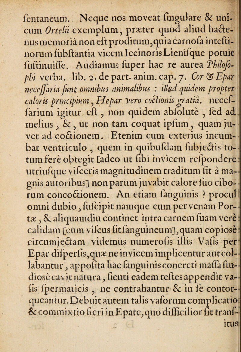 fentaneum. Neque nos moveat fingulare & uni¬ cum Ortelii exemplum, praeter quod aliud ha&e- nus memoria non eft proditum,quiacarnofa intefti- norum fubftantia vicem lecinorisLienifque potuit fuftinuifle. Audiamus fuper hac re aurea Ehilofo- phi verba, lib. 2. de part. anirn. cap. 7. Cor & Epar necejjaria funi omnibus animalibus : iUud quidem propter caloris principium, Hepar Vero coctionis gratia, necef- farium igitur eft , non quidem abiolute , fed ad melius , &, ut non tam coquat ipfum, quam ju¬ vet ad co£lionem. Etenim cum exterius incum¬ bat ventriculo , quem in quibufdam fubjedtis to- turn fere obtegit [adeo ut flbi invicem re/pondere utriufque vifceris magnitudinem traditum fit a ma¬ gnis autoribus] non parum juvabit calore fuo cibo¬ rum conco&ionem. An etiam fanguinis ? procul omni dubio, fufcipit namque eum per venam Por¬ tae , & aliquamdiu continet intra carnem fuam vere calidam [cum vifcus fitfanguineum],quam copiose circumjectam videmus numerofis illis Vafis per Epar difperfis,quxne invicem implicentur aut col¬ labantur , appofita hac fanguinis concreti maffa ftu- diose cavit natura, ficuti eadem teftes appendit va¬ fis fpermaticis , ne contrahantur & in fe contor¬ queantur. Debuit autem talis vaforum complicatio: & commixtio fieri in Epate,quo difficilior fit tranf- ? itus