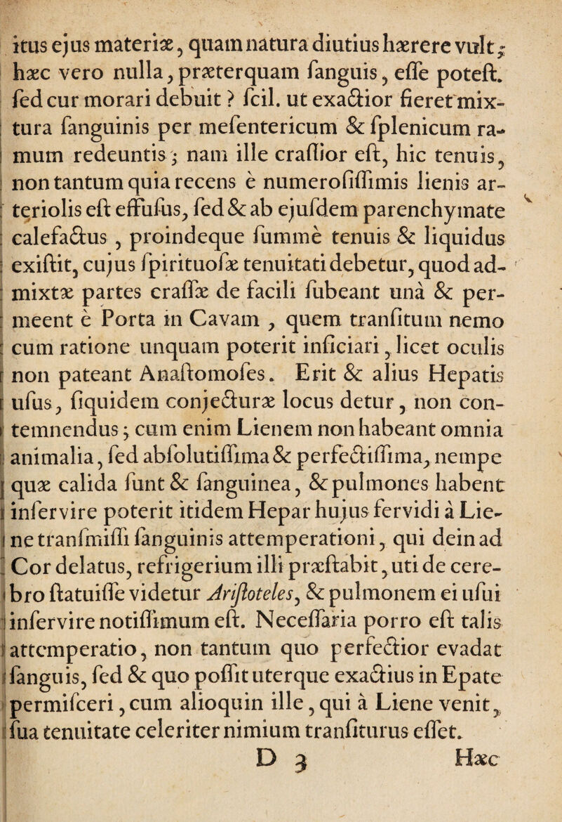 itus ejus materiae, quam natura diutius haerere vult; haec vero nulla, praeterquam fanguis, efle poteft. fed cur morari debuit ? fcil. utexa&ior fieret mix¬ tura fanguinis per mefentericum & fplenicum ra¬ mum redeuntis j nam ille craflior eft, hic tenuis, non tantum quia recens e numerofifiimis lienis ar- : teriolis eft effufus, fed & ab ejufdem parenchymate : calefa&us , proindeque fumme tenuis & liquidus : exiftit, cujus fpirituofae tenuitati debetur, quod ad- : mixtae partes craflae de facili fubeant una & per- t meent e Porta in Cavam , quem tranfitum nemo 1 cum ratione unquam poterit inficiari, licet oculis r non pateant Anaftomofes. Erit & alius Hepatis [ ufus, fiquidem conje&urae locus detur, non con- | temnendus; cum enim Lienem non habeant omnia | animalia, fed abfolutiflima & perfe&itfima, nempe j quae calida funt& fanguitiea, & pulmones habent i infervire poterit itidem Hepar hujus fervidi a Lie- i netranfmifli fanguinis attemperationi, qui deinad I Cor delatus, refrigerium illi pracftabit, uti de cere- I bro ftatuifte videtur Jrijloteles, & pulmonem ei ufui i infervire notiflimum eft. Necefiaria porro eft talis e attcmperatio, non tantum quo perfe&ior evadat |fanguis, fed Sc quo poffit uterque exactius in Epate permifceri, cum alioquin ille, qui a Liene venit, fua tenuitate celeriter nimium tranfiturus eflet. D 3