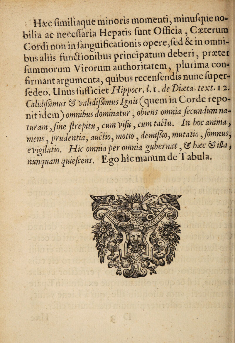 Hrec fimiliaque minoris momenti, minufque no¬ bilia ac neceffaria Hepatis fiint Officia , Caeterum Cordi non in fanguificationis opere,fed &. in omni¬ bus aliis funaionibus principatum deberi , praeter fummorum Virorum authoritatem, plurima con- firmantargumcnta, quibus recenfendis nunciuper- fedco. Unus fufficiet Hippocr. 1.1. deDueta. text. i2. Calidifsirnus & 'validijTmus Ignis (quem in Corde repo¬ nit idem) omnibus dominatur, obiens omnia fecundum na¬ turam ,fme firepitu, cum vifu, cum taclu. In hoc anima, mens, prudentia, autlio, motio, demifto, mutatio yjomnusy eYmlatio. Hic omnia per omnia gubernat, & h*c <3 tUa, nunquam pmefcens. Ego hic manum de Tabula. i