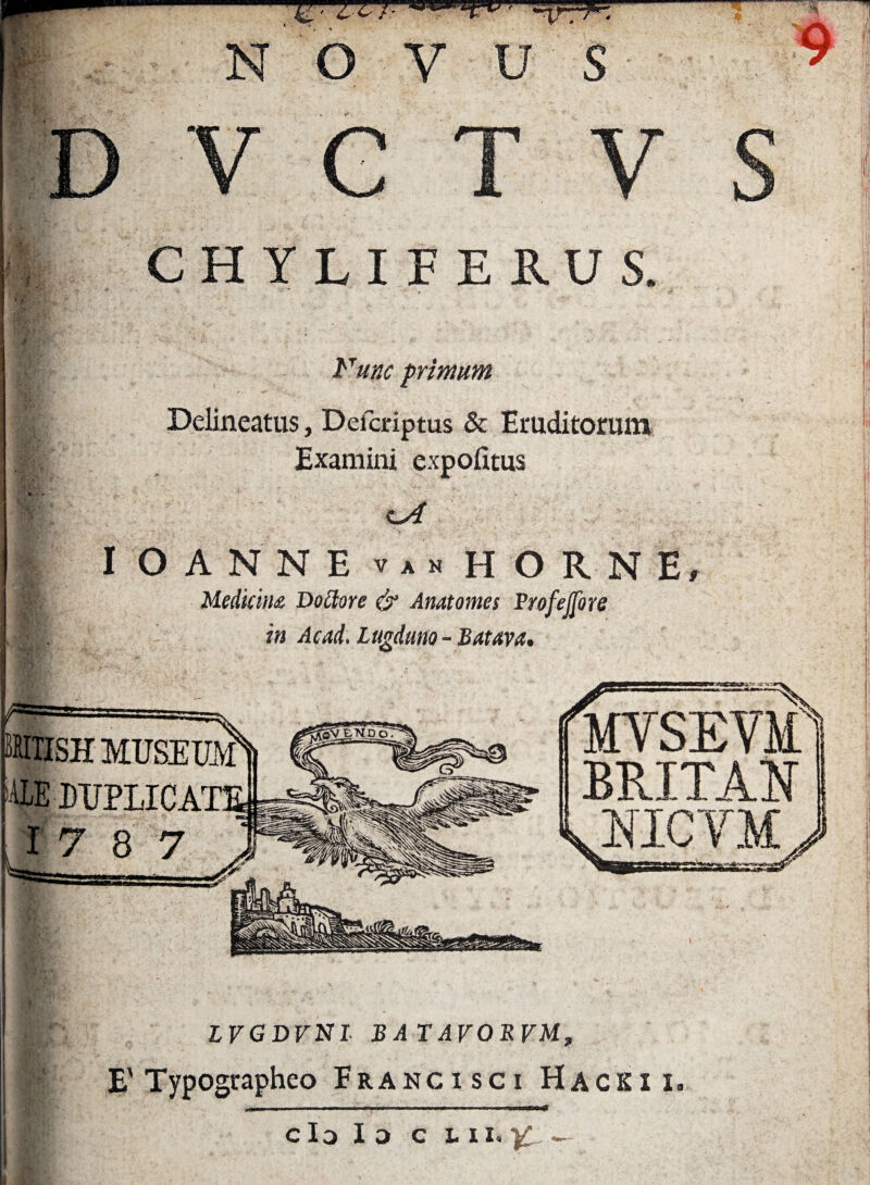 Fune primum Delineatus, Defcriptus & Eruditorum Examini expolitus I OANNE v a n HORNE, Medicina Dociore & Anatomes Profejfore in Ac ad. Lugduno - Batava. IMXISH MUSEUM 'ALE DUPLICATE ,17 8 7 I LVGDVNL BATAVORVM, E'Typographeo Franci sci Hacki i. cIo Id c tu i