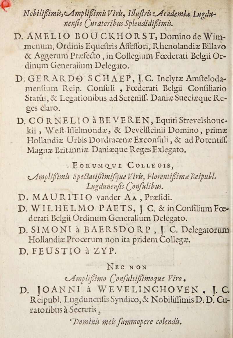 Nobiliftmtii^mplipmit Viris, Illujlm lAc ademi* Lugdtt- nenfis Quratoribm Splendidifimis. D. AMELIO BOU CKHORST, Domino de Wim- menum, Ordinis Equeftris Affeflori, Rhenolandiae Billavo & Aggerum Praefe&o, in Collegium Foederati Belgii Or¬ dinum Generalium Delegato. D. GERAR DO S C H A E P, ]. C. Inclytae Amfteloda- menfium Rcip. Confuli , Foederati Belgii Confiliario Status, & Legationibus adSerenilT. Daniae Sueciaeque Re¬ ges claro. D. CORNELIO a BEVEREN, Equiti Strevelshouc- kii, Weft-Ifielmondae> & Develfteinii Domino, primae Hollandiae Urbis Dordracenae Exconfuli, & ad PotentiiE Magnae Britanniae Daniaeque Reges Exlegato. Eorum qjj e Collegis, (Lshnjjlifimis Speffatifimifque Viris, Fiorentifiimx Keipibl. Lugdunenfis Qonfiulibus. D. MAURITIO vander A a , Praefidi. D. VILHELMO PAETS, J C. & in Confilium Foe¬ derati Belgii Ordinum Generalium Delegato. D. SIMONI a BAERSDORP , J. C. Delegatorum Hollandiae Procerum non ita pridem Collegae. D. FEUSTIO a ZYP. Nec non cAmplifiimo Confiultifiimoque Viro, D. J O AN NI a WE VE LINCHO VEN , J. C Reipubl. Lugdunenfis Syndico, & NobiliffimisD.D. Cu¬ ratoribus a Secretis, rDominis meis fummopere colendis.