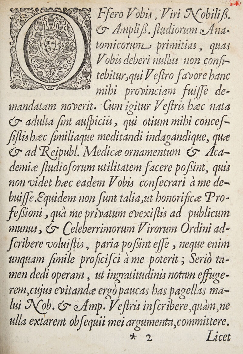 Ffero Vohh, Viri Ffobilifi, & Amplitfsfluctiorum <*Ana- tomicomm.primitias, rfeferi nullus non confi¬ tebitur,qui Ve fero favore hanc mihi provinciam fuififie de¬ mandatam noverit. -Cum igitur Vefris hac nata & adulta fini auffiiciis, qui otium mihi concef- fi fu hac fimiliaque meditandi indagandique, qua & ad Fejpubl. Medicae ornamentum & Aca¬ demice /ludioforum utilitatem facere pofiint, quis non videt hac eadem Vobis confecrari a me de- buiffe .Squidem non funt talia,ut honorifica Fro- fefiioni > qua me privatum evexi(lis ad publicum munus, & Celeberrimorum Virorum Ordini ad- feribere volui/lis, paria pofiint effe, neque enim unquam fimile proficifci a me poterit; Serio ta¬ men dedi operam, ut ingratitudinis notam effuge- remjujus evitanda ergo paucas has pagellas ma¬ lui SSfob. & ofimp. Vefris infer ibere,quam }ne ulla extarent obfequii mei argumenta ^committere. r * 2 Licet