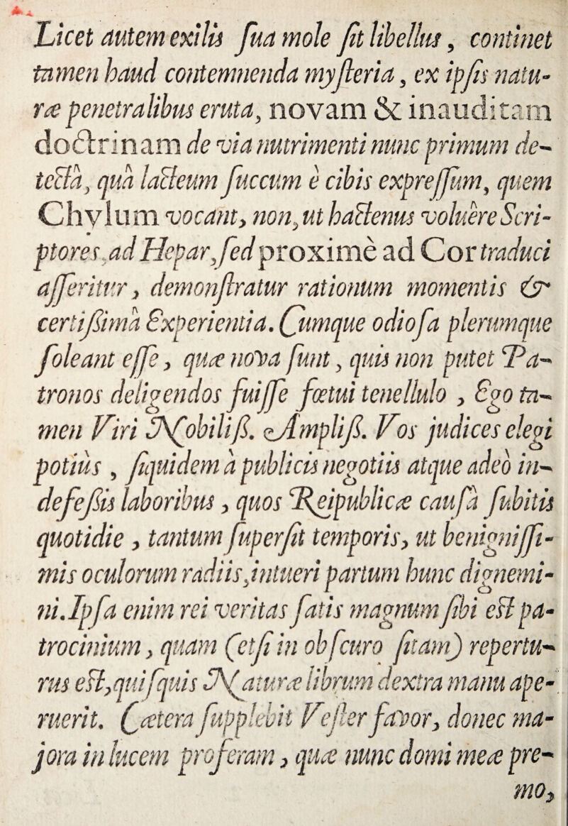 Licet autem exilis fua mole fit libellus, continet tamen haud contemnenda myfieria, ex ipfis natu¬ ra penetralibus eruta, novam & inauditam dodrinam de via nutrimenti nunc primum de- tcBa, qua laBeum fuccum e cibis exprefum, quem Chylum vocant, non,ut haBenus voluere Scri¬ ptores ad Hepar,fedproxime ad Cor traduci afferitur, demonflratur rationum momentis & cerlifiima Experientia. Qmrnue odiofa plerumque foleant e (Te, quce nona funt, quis non putet Pa¬ tronos deligendos fuiffe fotui tenellulo , Ego ta¬ men Viri Vfobilifi. zAmplifi. Vos judices elegi potius , fiquidem a publicis negotiis atque adeo in- defefiis laboribus, quos Pgnpublicce caufa fubitis quotidie, tantum fup er fit temporis> ut benignijfi- mis oculorum radiis,intueri partum hunc dignemi¬ ni.Ipfa enim rei veritas fatis magnumfebi est pa¬ trocinium > quam (etfi in obfcuro fitam) repertu- rus e&,quifquis Vfamrce librum dextra manu ape¬ ruerit. f cetera fupplebit VeJlerfaDor> donec ma¬ jora in lucem proferam 3 quce nunc domi mea pre- mo,