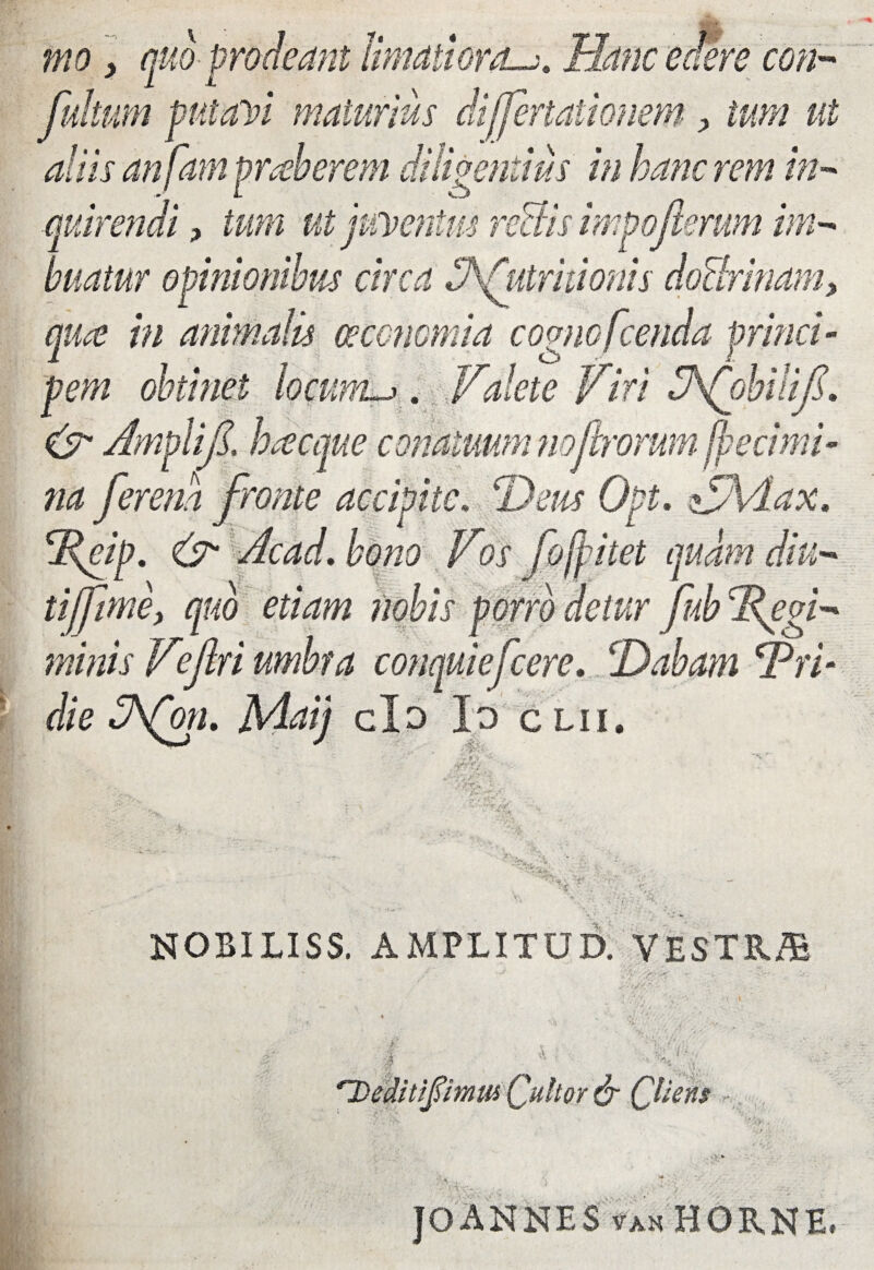 mo> quo prodeant limatioraHanc edere con- fultum pntaYi maturius differtationem, tum ut aliis anfam praeberem diligentius in hanc rem in- ■quirendi, tum ut f eventus rectis impoferum im¬ buatur opinionibus circa ^Attritionis doUrinam, qua in animalis oeconomia cognofcenda princi¬ pem obtinet locumu. Valete Viri VfohUif. & Amplif. ha eque conatuum nojl,rorumffiecimi- na fer ena fronte accipite, 'Heus Opt. VAdax. Reip. (V Acad. bono Vos fofpitet quam diu- tijfme, quo etiam nobis porro detur fub Regi* minis Veflri umbra conquiefccrc. !'Dabam Pri- die dJfoth Maij do Io clii. - tp •r r* .* t NOBILISS. AMPLI TU D. VESTR/B 'Deditiflimw Quhor & Qliens rkv-.. JOANNES van HORNE,