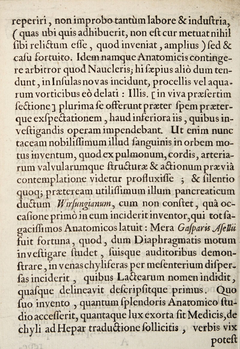 reperiri, non improbotantum labore & induftria, ( quas ubi quis adhibuerit, non eft cur metuat nihil fibi reliftum effe, quod inveniat, amplius ) fed & cafu fortuito. Idem namque Anatomicis continge¬ re arbitror quod Naucleris.; hi fxpius alio dum ten¬ dunt , in Infulas novas incidunt, procellis vel aqua- rum vorticibus eo delati: Illis, [in vivapraefertim fefiione 3 plurima fe offerunt praeter fpem praeter- que exfpe&ationem, haud inferiora iis , quibus in- veftigandis operam impendebant. Ut enim nunc taceam nobiliffimum illud fanguinis in orbem mo¬ tus inventum, quod ex pulmonum, cordis, arteria¬ rum valvularumque ftrufiurae & a&ionum praevia contemplatione videtur profluxiffe -y 8c filentio quoq; praeteream utiliffimum illum pancreaticum ductum Wirfungi anum, cum non conftet, qua oc¬ cabo ne primo in eum inciderit in ventor,qui tot fa- gaciffimos Anatomicos latuit: Mera Gafparis Jjeftii fuit fortuna, quod, dum Diaphragmatis motum inveftigare ftudet, fuisque auditoribus demon* ftrare, in venaschyliferas per mefenterium difper- fas inciderit, quibus La&earum nomen indidit, quafque delineavit defcripfitque primus. Quo fuo invento , quantum fplendoris Anatomico ftu- dio acceflerit, quantaque lux exorta fit Medicis,de chyli ad Hepar tradu&ione follicitis , verbis vix poteft