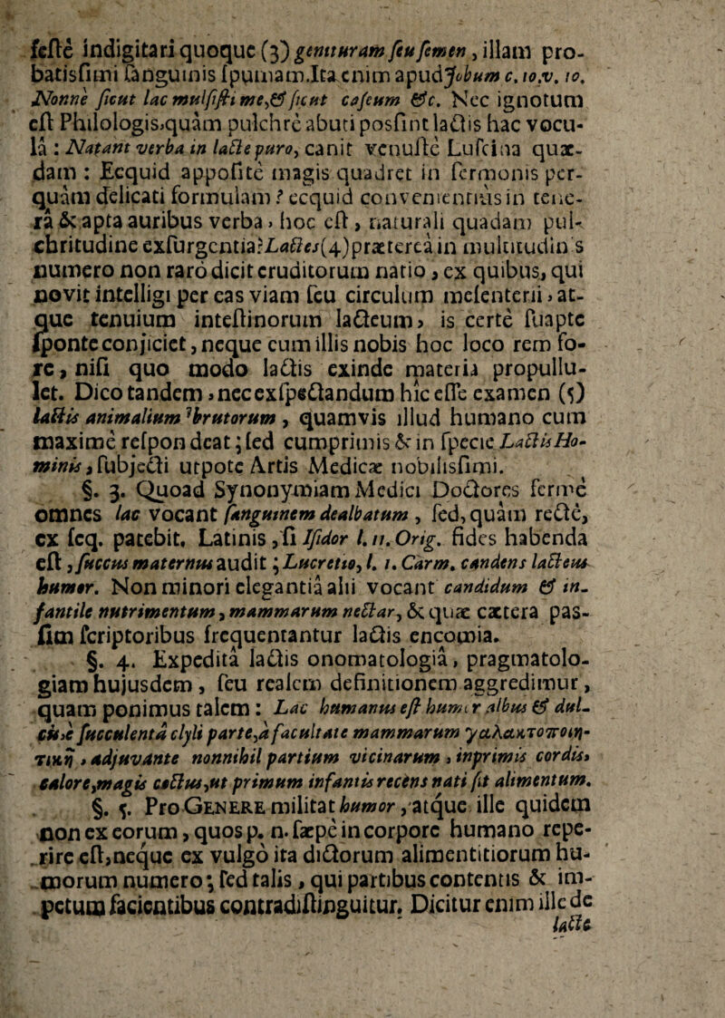 fefte indigitari quoque (3) genituram feufemen, illam pro- batisfimi fangumis fpumam.ItSLcnimapu AJobum c.to.v. 10. Nonne ficut lac mulfiftt mefient cajeum &c. Nec ignotum eft Philologis>quam pulchre abuti posfintlaflis hac vocu¬ la : Natant verba tn laftepuro, canit ve nuite Lufcina quae¬ dam : Ecquid appofite magis quadret in fermonis per¬ quam delicati formulam t ecquid convenientius in tene¬ ra & apta auribus verba > hoc elt> naturali quadam puk cbritudineexrurgcntia?L^j(4)prattereain mulutudin s cumero non raro dicit eruditorum natio , ex quibus, qui novit intelligi per eas viam feu circulum melcntcni» at¬ que tenuium inteftinorum laQeum, is certe fuapte (ponte conjiciet , neque cum illis nobis hoc loco rem fo¬ re, niQ quo modo la&is exinde materia propullu- let. Dico tandem jnecexfpeflandum hic effe examen (5) labiis animalium1 brutorum 7 quamvis illud humano cum maxime refpon deat; (ed cumprimis & in fpecie LaUisHo- a»/## ,Pubje£ti utpote Artis Medicae nobilisfimi. §. 3. Quoad Synonymiam Medici Doclores ferme omnes lac vocant fangumem dealbatum , fed,quam refte, cx fcq. patebit, Latinis,fiIfidor l.n.Orig. fides habenda eft, fuccus matermuau&t \Lucreiioy l. i, Carm. candens laEieus humer. Non minori elegantia alii vocant candidum ef in. fantile nutrimentum, mammarum neblar^ 6c quae cactera pas- jfiim feriptoribus frequentantur laftis encomia* §. 4. Expedita lactis onomatologia, pragmatolo- giamhujusdem, feu realem definitionem aggredimur, quam ponimus talem : Lac humanus eft hurm r albus 0* duL CHjC fucculentaclyli parte^a facultate mammarum ycLha*T07row- Tittyj»adjuvante nonnihil partium vicinarum » inprimis cordis» caloreymagis ctElus^ut primum infantis recens nati fit alimentum. §. 5. Pro Genere militat atque ille quidem non ex eorum, quos p.n.faepe in corpore humano repe- rire eft,neque ex vulgo ita didtorum alimentitiorum hu¬ morum numero ^Ted talis, qui partibus contentis & im- petutn facientibus contradiftinguitur. Dicitur enim ille de utu