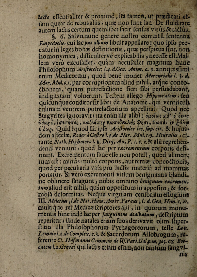 la&e eflentialiter 3c proxime , ita tamen, ut praedicari et¬ iam queat de rebus aliis» quae non funt lac. De fluiditatc autem ladlis certum quemlibet facit fenfus visus <3c taftus. §. 6. Salvomunc genere noflro corruit I. lententia Empedocli** cui tecpw album libuit appellare: quo ipfo pec¬ catur in leges bonae definitionis, quae perfpieua fint,non homonymica, dfficulterve explicabilia > ncceffc eft.Mai- lem vero cxcufaflet» quam accufaffet magnum hune Philofophum Artftotcles: l.a-.d.Gen. Anim. c. s. antiquisfimi enim Medicorum, quod bene monet Mercurialis L i*d, Mor.Muic.t.per corruptionem aliud nihil, atque conco- Qionem, quam putrefaQione fieri fibi perfuadebanf, sndigitatam voluerunt. Teftem allego Hippocratem, feii quicunque conditor fit libri de Anatome,qui ventriculi culinam ventrem qxitrefaftorium appellitat. Qupdnec Stagyrites ignoravit: ita enim rllc alibi: dpo!w 0 omg vtiaQ £<rlcrttrri7r0s , Kct&ct7rs§ <pq<n,£ctztv iy %vha> tl'boog* Quid ?quod II. ipfe Ariflotelcs loc.fup. cit. & hujus* dem affeclar, Roder aCa/iro l.t.de Nar. Mul.c.9. Heurnius > ci¬ tante Nath.Highmoro L1. Disqt An. P. /. c. 2.6c alii reprehen¬ dendi veniunt>quod lac per excrementum corporis defi¬ niant. £xcrementumfaneeflenonpoteft,quod alimcn; tum ell: minus multo corporis, aut tertiae conco&ionis, quod per peculiaria vafa pro la&is materia ad mammas portatur. Si vero excrementi vitium benignitatis blandi- tie oblinere fatagunt, nobis omnino benignum excremen* tum aliud erit nihil, quam oppofitum in appofito, 6c for- mofa deformitas. Neque virgulam cenforiaro effugiunt! III. Meletitu yl.de Nat,Hum.Ambr.Parans * /. d. Gen4 Hom. c, 21. multique rei Medicas feriptores alii, in quorum monu¬ mentis hinc inde lac per fanguinem dealbatum, dcfcriptum v reperitur: llnde natales etiam fuos derivavit olim fuper- ftitio illa Philofophorum Pythagoreorum, tcfte Lei>. Lemnio 1.2.de CompUx. c\ Sc Sacerdotum Allobrogum, re¬ ferente O. H^ffmanno Commjn de UfPart,Gal,p.m. 30^ ex Boc- caccio U.Gcnealqwi iaftis etiam eIUra>aon tantum fangvi-
