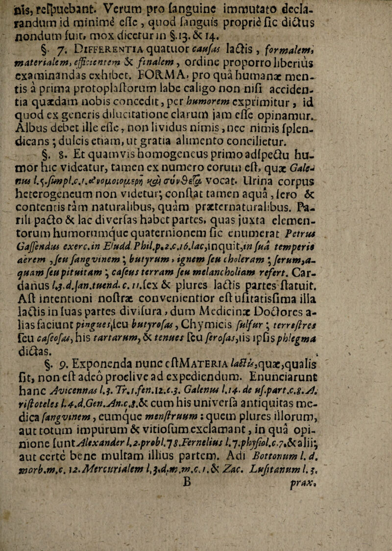 nis, reFpuebant. Verum pro (anguine immutato decla¬ randum id minimi eflc , quod (anguis proprii fic di&us nondum (uir, mox dicetur in §.13.14, §. 7. Differentia quatitor m#/;# Iaftis, formalem, materialem, efficientem 3c finalem, ordine proporro liberius examinandas exhibet. FORMA» pro qua humanae men¬ tis a prima protoptallorum labe caligo non nifi acciden¬ tia quaedam nobis concedit, per humorem exprimitur > id quod ex generis dilucitatione clarum jam efie opinamur. Albus debet ille efie, non lividus nimis, ncc nimis fplen- dicans; dulcis etiam, ut gratia alimento concilietur. §. s. Et quamvis homogeneus primo adfpeftu hu¬ mor hic videatur, tamen ex numero eorum e(h qux G*lc« ntul.ei.fmplfjyvofjLOiO(jLspY>>ictf<Tvv§e(k\7c>c%t' Urina corpus heterogencum non videtur, conflat tamen aqua, (ero 6c contenris tam naturalibus, quam prxternaturalibus. Pa¬ rili paflo & lac di verTas habet partes, quas juxta elemen¬ torum humorumque quaternionem fic enumerat Petrus Gaffendus exerc.in E(udd,Phil,p%2,cj6jacy\t]C\wt->in fud temperis aerem ,feu fangvtnem \ butyrum, ignem feu choleram '^ferum^a- ejisam feu pituitam \ cafeus terram feu melancholiam refert. Car- danus h$>d.lan.tucnd.ctu.[c'&& plures laUis partes (latuit. Afl intentioni noftrx convenientior eftufitatisfima illa laUis in luas partes divifura > dum Medicinx DoOores a- lias faciunt pingues\[cu butyro fas, Chymicis fulfur \ terrefires feu cafeofa) his tartarum} & tenues feu ferofas,iis ipfisphlegma didas. . §. 9. Exponenda nunc cAMateria /*#£,qux,qualis fit, non efl: adeo proclive ad expediendum. Enunciarunt hanc Avicennas /.Tr,i.fen.n.c.3. Galenus I.14, de uf.part.c.g.Z, rifloteles l.4.d,Gen.Zn.cj,& cum his univerfa antiquitas me¬ dica fangvtnem, eumque menftruum: quem plures illorum, aut totum impurum & vitiofum exclamant, in qua opi¬ nione (untAlexanderl,2.probl,Js.Fernelius /.7./>A^/.r.7,&alii*, aut certe bene multam illius partem. Adi Bottonum l. d. morb.m.c. 12,Mercurialem Zac. Lujttanum l. B prax.