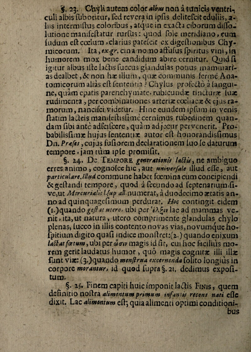 23. Chyli autem color albus non a tunicis ventri-, culi albis fubodtur, fed revera in ipfls delitefcit eduliis,-a- Ius intermiftus eoioribus, atque in exa£ta ciborum diflfoJ lurionemanifelhtur rur(us:quod fole meridiano,cum ludum ell coelum >clarius patelcit ex digeftiombus Chy- micorum. Ita,*.v.gr. cin amomo aftufus fpiritus vini, in humorem mox bene candidum abire cernitur. Quidft igitur albus iltela£tis fuccus glandulas potius mammari¬ as dealbet >&: non hae illum> quae communis ferme Ana¬ tomicorum alias eft fentenria ? Chylus profecto a [angui¬ ne, quam epatis parenchymate, rubicundae cindurae lux rudimenta , per combinationes arterixcoeliacx^c ejus ra¬ morum, nancifci videtur. Hinc eundem ipfum in venis ftatim ladeis raanileflisfimecernimus rubedinem quan- dam fibi ante adfcifccre, quam ad jecur pervenerit. Pro- babilisfimx hujus (ententix autor eft honorandisfimus Dn.Prafes, cujus fufiorem declarationem luolc daturum tempore, jam tuan lpte promifit. §. 24. De Tempore generationis laftis, ne ambiguo erres animo, cognolce hic , aut univerfale illud ehe, aut particulare.illud commune habet foetnina cum concipiendi &geltandi tempore, quod a fecundo ad feptcnariucmli- ve,ut Mercurialis ifup ali numerat, a duodecimo artatis an¬ no ad quinquagefimum perdurat. Hoc contingit eidem (i.)quando geftat utero, ubi per 's\£iv lac ad mammas ve¬ nit, ita,ut natura, utero comprimente glandulas chylo plenas, lucco in illis contentonovas via3,novumqueho- fpitium digito quafi indice monftret:(i.)quandoenixum latt at foetum, ubi per coortu magis id fir, cui hoc facilius mo¬ rem gerit laudatus humor, quo magis cognitae ilii illae: funt vix: (3.)quando menfirua excernenda folito longius in corpore morantur, id quod fupra§.2i, dedimus expoli¬ tum. §. 15. Finem capiti huic imponit laciis Finis, quem definitio noftra alimentum primum tnfwtis recens nati efle dixit. Lac alimentum eft*, quia alimenti optimi conditioni¬ bus