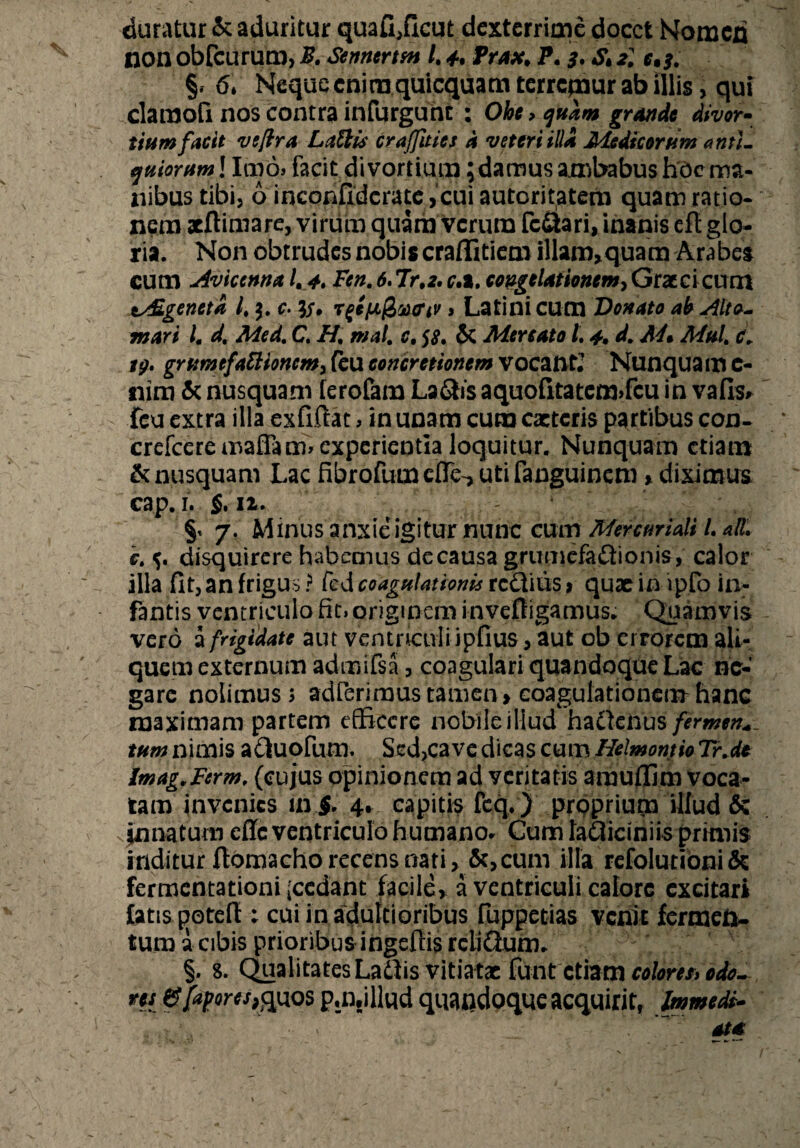 duratur & aduritur quafi,ficut dexterrime docet Nomen non obfcurum, B. Sennertsn /. 4* frax. P. 3, & ^ §, 6* Neque enim quicquam terrepaur ab illis> qui clamofi nos contra infurguht : Ohe > quam grande divor¬ tium facit ve/ira Latiis craffitics d veteri illa Medicortim anti¬ quiorum ! Imo» facit divortium; damus ambabus hoc ma¬ nibus tibi, 6 inconfidcrate, cui autoritatem quam ratio¬ nem aeftimare, viriim quam Verum fcQari, inanis eft glo¬ ria. Non obtrudes nobis craffitiem illam* quam Arabes cum Avicenna 1, 4. Fen. 6. Tr.z. r.a, congelationem, Graeci cum t/£genetd l, c• Tfefaj&aftv > Latini cum Donato ah Alto- mari l. d, Med, C, H, mal. c, $£. & Mercato L 4. d. M* Mtd, c. tg. grumefattionem, feu concretionem vocant? Nunqua m C- nim & nusquam [erofam La&is aquofitatem>fcu in vafis» feu extra illa exfiftat>in unam cura caetcris partibus con. crefceremaffam» experientia loquitur. Nunquam etiam & nusquam Lac fibrofumefle-, utifanguinem > diximus cap. 1. §. n. - §< 7. Minus anxie igitur nunc cum Mercuriali L ali. c, disquirere habemus de causa grumefa&ionis, calor illa fit, an frigus ? fed coagulationis rc&iiis > quae in ipfo in¬ fantis ventriculo fit» originem inveftigamus. Quamvis vero a frigidate aut ventriculi ipfius, aut ob errorem ali¬ quem externum admifsa, coagulari quandoque Lac ne¬ gare nolimus» adierimus tamen > coagulationem hanc maximam partem efficere nobile illud ha&cftus fermen¬ tum nimis acluofum. Sed,cave dicas cum Helmontio Tr.de imag.Ferm. (cujus opinionem ad veritatis amufljm voca¬ tam invenies ini. 4* capitis fcq.) proprium illud & innatum effe ventriculo humano. Cum laOicthiis primis inditur llomacho recens nati , cum illa refolutibni& fermentationi (cedant facile, a ventriculi calore excitari latispotefi ; cui in adulti oribus fuppetias venit fermeto- tum a cibis prioribus ingeffis rcliQum. §. 8. Qualitates Lattis vitiatae funt etiam colores»odo-