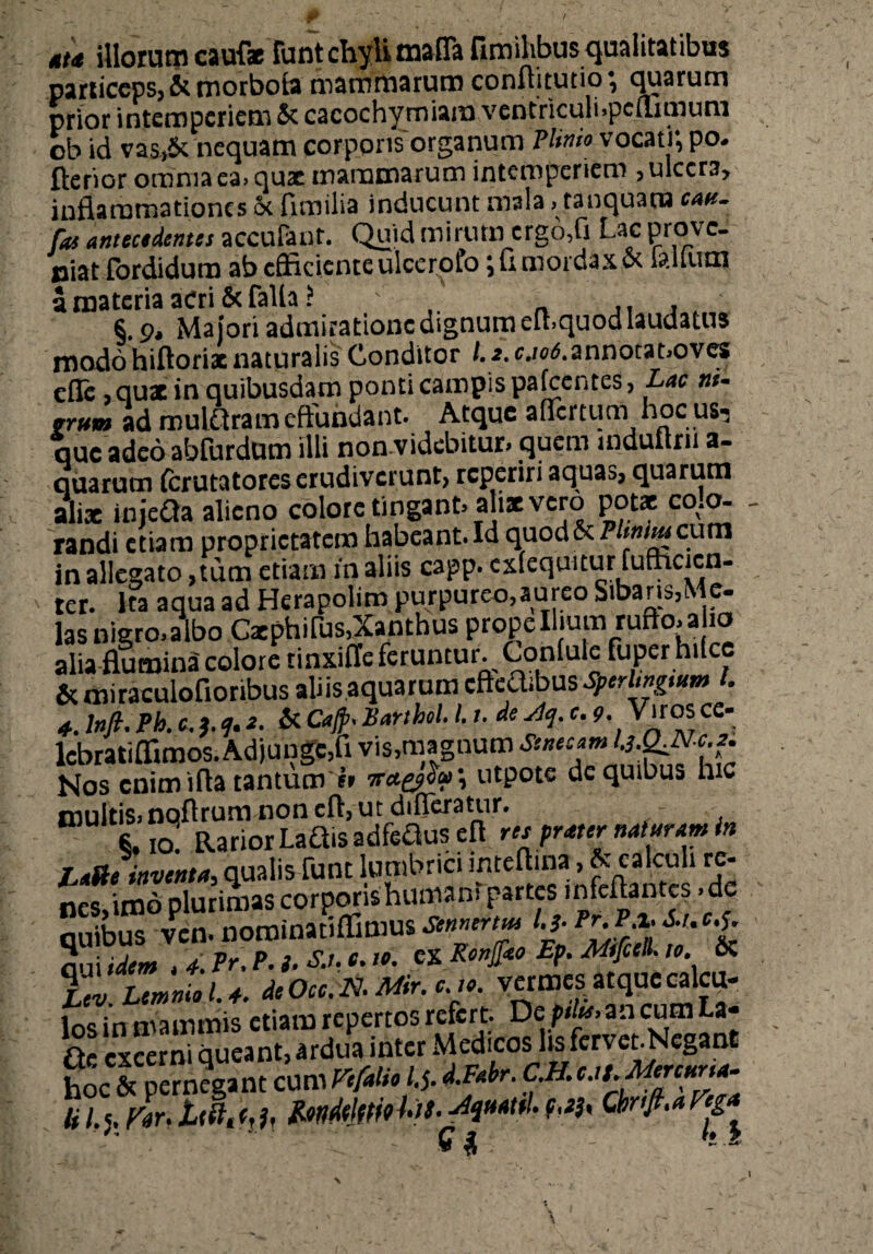 tu illorum cauf* funt chyli mafla fimihbus qualitatibus particeps, & motboia mammarum conflitutio \ quarum prior intemperiem & cacochymiara ventriculi.pcflimum ob id vas.,& nequam corporis organum Plinio vocati; po- ftehor omnia ea> qux mammarum intemperiem , ulcera, inflammationes Se fimilia inducunt mala> tanquam catt- fas antecedentes accufant. Quid mirum crgo,fi Lac prov c- niat fordidum ab efficienteulcerofo ;fl mordax.& lallum a materia acri Scfalla i §. 9, Majori admiratione dignum eihquod laudatus modo hiftoriac naturalis Conditor /.2.^/0<5. annota noves efle ,qux in quibusdam ponti campis pafcentes, Lac trrwn ad muldtram effundant. Atque affertum hoc us^ que adeo abfurdum illi nonvidebitur, quem iqduttrii a- quarum (crutatorcs erudiverunt? reperiri aquas, quarum alix miefta alieno colore tingant» alix vero potae colo¬ randi etiam proprietatem habeant. Id quod& P tnimeum in allegato ,tum etiam in aliis capp. extequnur rufncicn- ter. Ita aqua ad Herapolim purpureo,aureo Sibaris,Me- lasnigro>albo Cxphifus,Xanthus prope Ilium ruffo» alio alia flumina colore tinxiffc feruntur. Gonluic fuper hilce & miraculofioribus aliis aquarum cfteOjbus SperUngmm t. 4. lnfi. Ph. c,l f. 2. & Cajp- Harthel. I. /. de sU}. c. 9. Viros ce- lcbratiffimos. Adjunge,fl vis,magnum Senecam ‘-hCLN-c.i. Nos enim ifta tantum » nct^a', utpote de quibus hic multis, noftrum non cfl, ut difleratur. 8.IO RariorLaftis adfeftus efl res prater naturam in l,*ile inventa, qualis funt lumbrici inteftina, & calculi re¬ nes, imo plurimas corporis huma m partes infeflantes >de quibus vcn. noroinatiflimus Semtrm l.j. Pr.P.i. 6.t, c.f. nui idem , 4 Pr. P. i- S.u e. io. CX Ronjjko Ep. Mtfiell. io. & Tv. Lemnio U. deOcc.N. Mr.vermesa tquecalcu- inc in mammis etiam repertos refert. De plancumLa- Qf excerni queant, ardua inter Medicos lis fervet.Neganl Sc^Sntc^m *- Q £ k Z