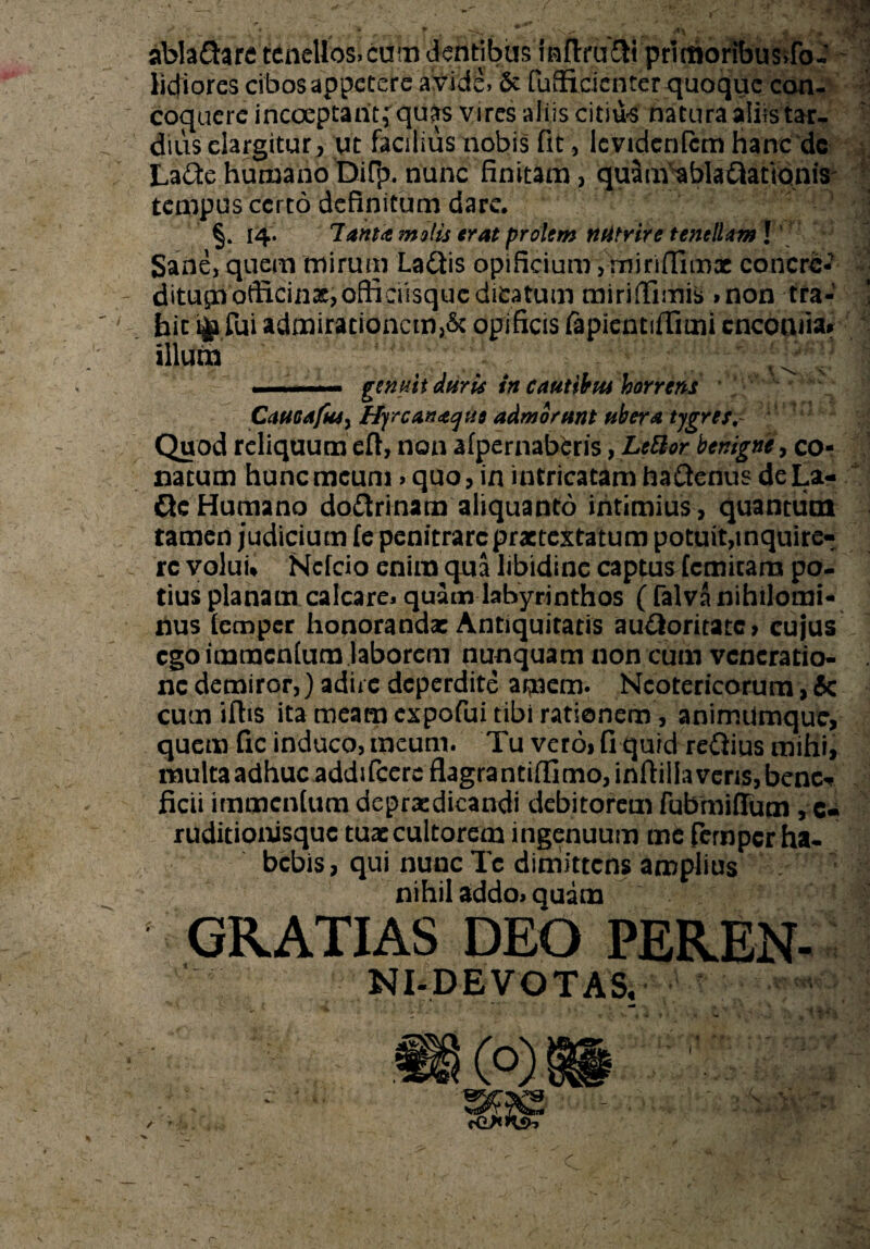 abladare tenellos,cum dentibus inftrufiH prlmoribusdb- lidiores cibos appetere a vide, & fuflkicnter quoque con¬ coquere incoeptaritf quas vires aliis citiu-s natura aliis tar¬ dius elargitur, ut facilius nobis fit, Ic videntem hanc de LadehumanoDifp. nunc finitam, quam^bladatlonis tempus certo definitum dare. §. 14. 7amtmvlis erat prolem ntitrire tenelUml Sane, quem mirum Ladis opificium, miriflimx concre- ditupofficinx, officiisquc dicatum miriffimis »non tra- ' . bit ijp fui admirationem,& opificis fapientiffimi cncomia* illum , ! 1 ....genuit duri* in cautibui horrens CciUGAfuS) Hyrcante/tii admorunt uber a tygres,- Quod reliquum eft, non afpernaberis, LeBor benigne, co¬ natum hunc meum > quo, in intricatam hadenus de La- deHumano dodrinam aliquanto intimius, quantum tamen judicium fe penitrarcprxtextatum potuit,inquire« rc volui* Ncfcio enim qua libidine captus femitam po¬ tius planam calcare* quam labyrinthos ( falva nihilomi¬ nus lemper honoranda: Antiquitatis audoritate, cujus ego imracnfum laborem nunquam non cum veneratio¬ ne demiror,) adire deperdite apem. Neotericorum, 6c cum iflis ita meam expofui tibi rationem, animiimque, quem fic induco, meum. Tu vero, fi quid redius mihi, multa adhuc addifeere flagra ntiffimo, inftil laveris, bene* ficii immentum deprxdicandi debitorem fubmiflum , c- ruditionisque tux cultorem ingenuum me fernpcr ha¬ bebis, qui nunc Tc dimittens amplius nihil addo* quam * GRATIAS DEO PEREN- NI-DE VOTAS. .. /a 1 jj * /