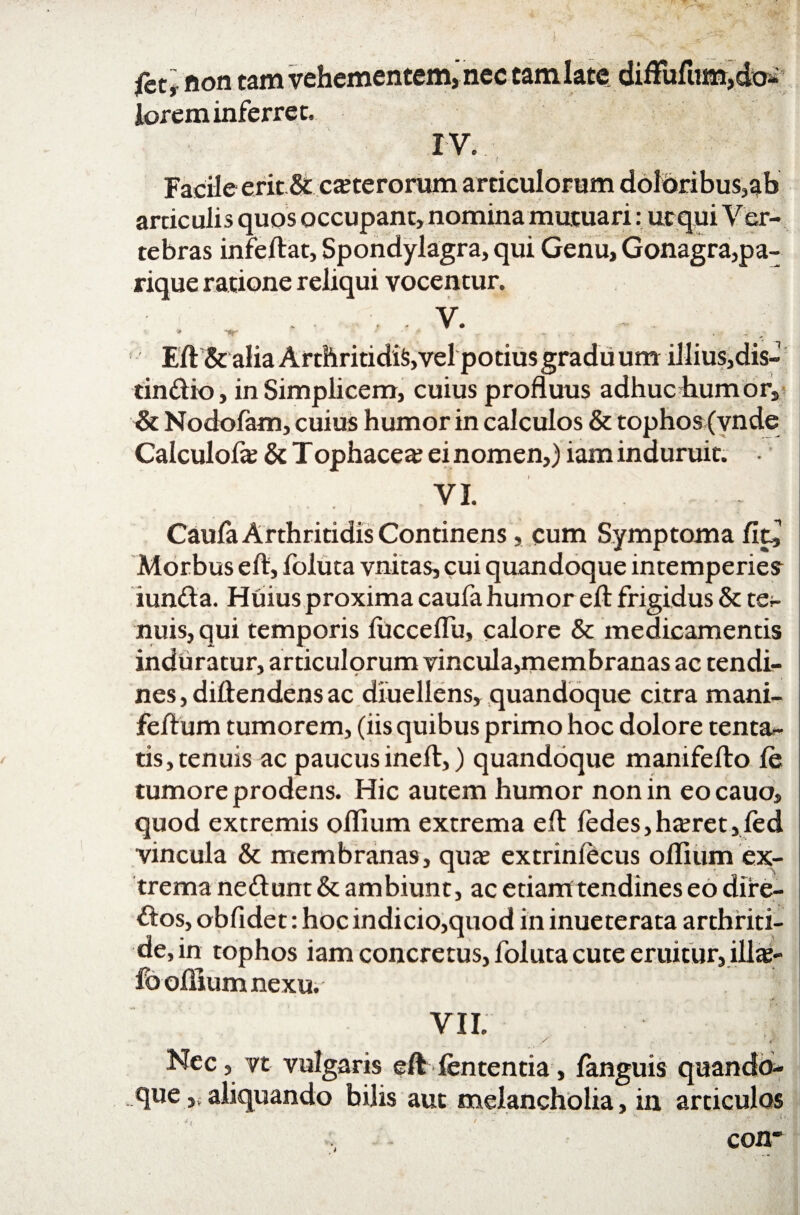 fet * non tam vehementem, nec tam late diffufum,do¬ lorem inferret, IV. Facile erit & ceterorum articulorum doloribus,ab artic ulis quos occupant, nomina mutuari: ut qui Ver¬ tebras infeftat, Spondylagra, qui Genu, Gonagra,pa¬ rique ratione reliqui vocentur. . V. * nr •  .. Eft & alia Arthritidis,vel potius gradu um illius,dis~ tindio, in Simplicem, cuius profluus adhuc humor, & Nodofam, cuius humor in calculos & tophos (vn de Calculofa? & Tophacea; ei nomen,) iam induruit. VI. Caufa Arthritidis Continens, cum Symptoma fit, Morbus eft, foluta vnitas, cui quandoque intemperies- iunda. Huius proxima caufa humor eft frigidus & te¬ nuis, qui temporis fiicceflu, calore & medicamentis induratur, articulorum vincula,membranas ac tendi¬ nes , diftendens ac diuellens, quandoque citra mani- feft um tumorem, (iis quibus primo hoc dolore tenta- ris, tenuis ac paucusineft,) quandoque manifefto fe tumore prodens. Hic autem humor non in eo cauo, quod extremis oflium extrema eft fedes,haeret,led vincula & membranas, qua? extrinlecus oftium ex¬ trema nedum & ambiunt, ac etiam tendines eo dire- dos, obfidet: hoc indicio,quod in inueterata arthriti¬ de, in tophos iam concretus, foluta cute eruitur, illa?- fo oftium nexu. VII. Nec, vt vulgaris efF lententia, fanguis quandb- .que ,s aliquando bilis aut melancholia, in articulos con~