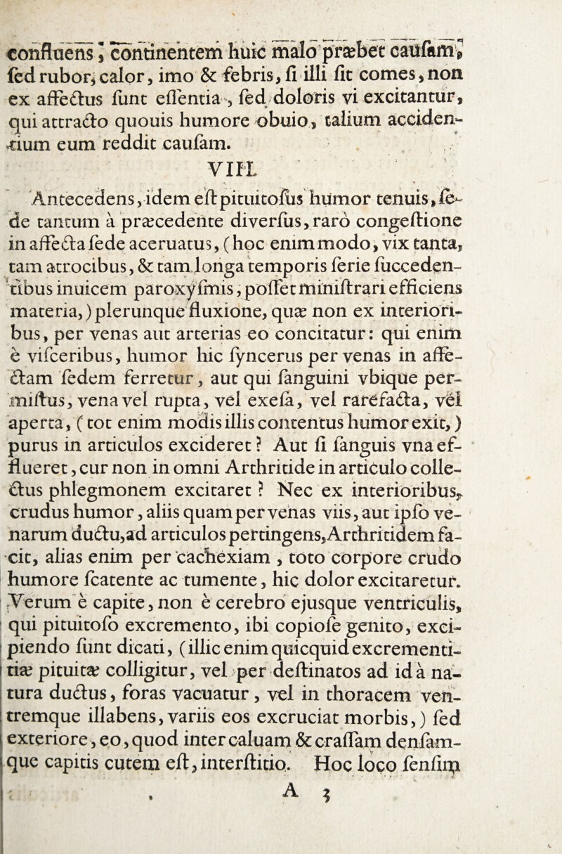 confluens ] continentem huic malo praffiet caufam* {edrubor*calor, imo & febris, fi illi fit comes,non ex affe&us Hinc eflentia , led/doloris vi excitantur, qui attra&o quouis humore obuio, talium acciden¬ tium eum reddit caufam. VIII ... • • . • t Antecedens,idemeftpituitofiis humor tenuis,fe- de tantum a praecedente diverfus, raro congeftione in affefla fede aceruatus, (hoc enim modo, vix tanta, tam atrocibus, & tam longa temporis ferie lucceden- 'tlbus inuicem paroxy fmis, pollet miniftrari efficiens materia,) plerunque fluxione, quae non ex interiori¬ bus, per venas aut arterias eo concitatur: qui enim e vifceribus, humor hic iyncerus per venas in afle- £lam fedem ferretur, aut qui fanguini vbique per- miftus, vena vel rupta, vel exela, vel rarefafta, vel aperta, (tot enim modis illis contentus humor exit,) purus in articulos excideret ? Aut fi languis vna ef¬ flueret , cur non in omni Arthritide in articulo colle¬ ctus phlegmonem excitaret ? Nec ex interioribus* crudus humor, aliis quam per venas viis, aut ipfo ve¬ narum duCtu,ad articulos pertingens, Arthritidem fa¬ cit, alias enim per cachexiam , toto corpore crudo humore fcatente ac tumente, hic dolor excitaretur, l Verum e capite, non e cerebro ejusque ventriculis, qui pituitofo excremento, ibi copiofe genito, exci¬ piendo funt dicati, (illic enim quicquid excrementi- | tia? pituita; colligitur, vel per defiinatos ad id a na¬ tura duftus, foras vacuatur, vel in thoracem ven¬ tremque illabens, variis eos excruciat morbis,) fed exteriore, eo, quod inter caluam & craflam denfam- que capitis cutem efl, interfiitio. Hoc loco fenfim . A ? /