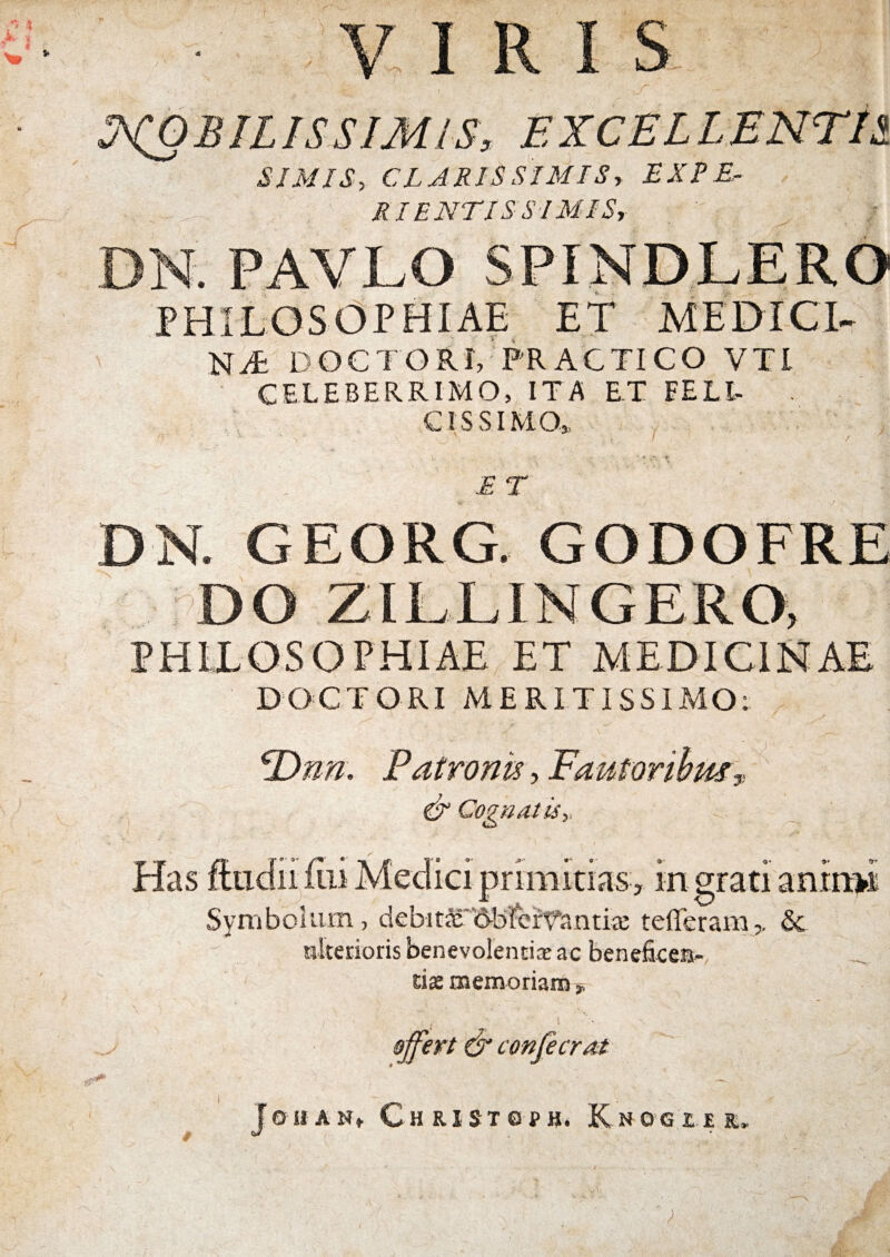 V VIRI S :?^BILISSIM/S, EXCELLENTIS. SIMIS, CLARISSIMIS, EXPE¬ RIENTI S SI MIS, PHILOSOPHIAE ET MEDICA DOCTORI, PRACTICO VTl CELEBERRIMO, ITA ET FELI¬ CISSIMO,. E T DN. GEORG. GODOFRE DO ZILLINGERO, PHILOSOPHIAE ET MEDICINAE DOCTORI MERITISSIMO: ^nn. Patronis, Pautorihmy. ^ CognatUy rimitias, ingratiantn:>i Has itiidii 1111 i' Symbolum, debitic'6bfcft^antiie tefferam,. & «Iterioris benevolentiae ac beneficeis- rias naemoriani ^ ojfert & confecrat re-