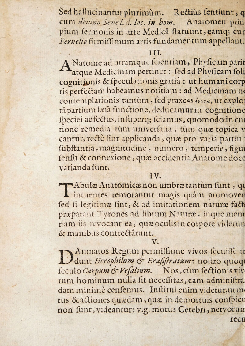 Sed haliucinantur plurimum. Reftius fentiunt, q cum divino Sene Ld. loc. in hom. Anacomen piiu' pium fermonis in arte Medica ftatuunt ,eamq; cur Fernelio firmiffimum artis fundamentum appellant. III. A Natome ad utramque feientiam, Phylleam parit ■^atque Medicinam pertinet: fed ad Phylleam foli cognitjpnis &fpecul3tionis gratia : ut humanicorp ris perfedam habeamus notitiam : ad Medicinam n( contemplationis rantiim, fed praxe<as hiy.a.y ut explo] ta partium Iseld fundtione, deducamur in cognitione fpeciei adfeClus, infuperq^ fciamus, quomodo in cui tione remedia tum univerfilia , titm quas topica v cantur, refle fint applicanda, qux pro varia partiur fubftantia>magnitudine , numero, temperie,figui fenfu & connexione, qua: accidentia Anatome doce varianda funt. IV. TAbulaj Anatomicae non umbra: tantum flint, qt intuentes remorantur magis quam promoven fed li legitimae fint,& ad imitationem naturae faft: praeparant Tyrones ad librum Naturte, inquemem riam iis revocant ea, quaeoculisincorpore viderun <Sc manibus contredarunt. V. Amnatos Regum permillione vivos (ccuide tt dunt Heroj>hilum & Erajijiraturrr. noftro quoqi feculo Car-bum & Vefalium. Nos, ciim fedionis vi v rum hominum nulla Iit nccefiitas, eam adminifirai dam minime cenfemus. Inftitui enim videtur,ut tus &adionesqua:dam,qu£e in demortuis conlpicn non funt, videantur: v.g. motus Cerebri,nervorum recu J.