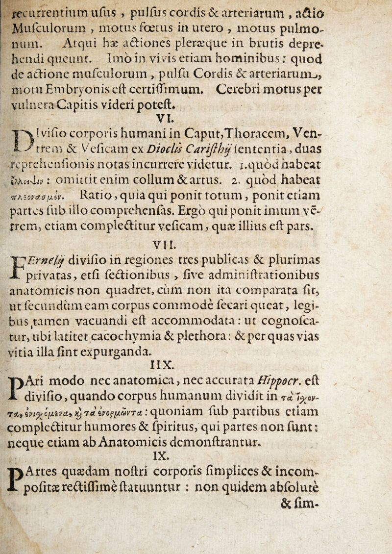 recurrentium iifus , pulfus cordis & arteriarum , a^tio Murculorum , motus foetus in urero , motus pulmo¬ num. Atqui adiones pleraeque in brutis depre¬ hendi queunt. Imb in vi vis etiam hominibus: quod de aclione mufculorum , pulfu Cordis &arteriarumj> motu Embryonis eft certi(Timum. Cerebri motus per vulnera Capitis videri poteft, VI. i vifio corporis humani in Caput,Thoracem, Ven- L-^^rrem & Velicam ex Dioclis Carijih^', duas rcprehcnfionis notas incurrere videtur, i.qubd habeat : omittit enim collum & artus. 2. quod habeat Ratio, quia qui ponit totum, ponit etiam partes fub illo comprehenfas. Ergo qui ponit imum vc- trcm, etiam compleditur veficam, quee illius eft pars. VII. '^Ernel^ diviiio in regiones tres publicas & plurimas X privatas, etfi fedionibus > five adminiftrationibiis anatomicisnon quadret,cum non ita comparata fir, ut fecundum eam corpus commode fecari queat, legi¬ bus,tamen vacuandi eft accommodata: ut cognofea- tur, ubilatitetcacochymia(Scplethora: &pcrquasvias vitia illa fint expurganda. IIX. PAri modo nec anatomica, nec accurata eft divifto, quando corpus humanum dividit in ra.tin^o(jLimy>y7aiyofixwTa,:qu.omam fub partibus etiam compleditur humores & fpiritus, qui partes nonfunt: neque etiam ab Anatomicis demonftrantur. IX. PArtes qusedam noftri corporis limplices&incom- pofitasrediflimeftatuuntiir : non quidem abfolute fit fim-