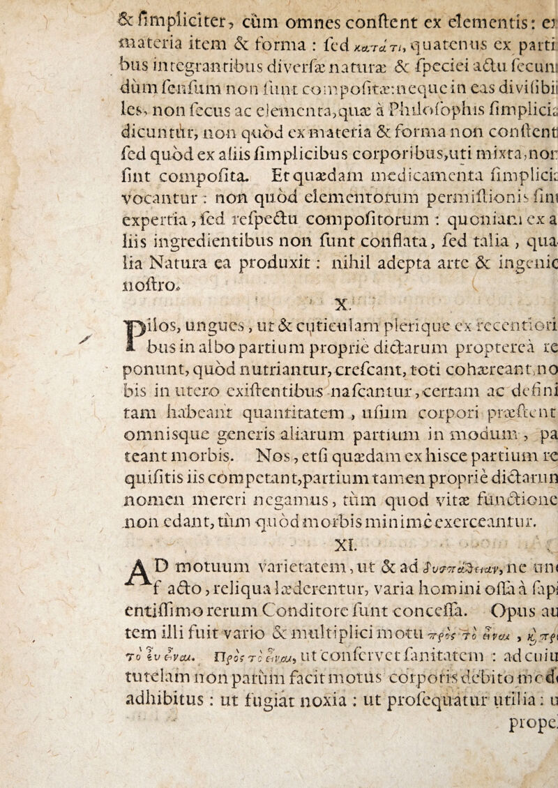 &fimpiidter, c«m omnes conflent ex clementis: cj materia item & forma : fcd KATU Th :|uatcniis cx parti biis inte2;ranribus divcrfa: natura: 5c fpecici aftu (ccun: dum fe-nfum non liint compofita-.aequcin eas divilibii les. non fccus ac e]emcnra>qii£c a Pliiicdbphis fimplicia dicuntdr, non quod cxmateria & forma non conftcnc fcd quod ex aliis fimplicibus corporibus,uti mixta,nor fint compofita. Et quadam medicamenta fimplicic vocantur: non quod elemcntoiaim pcrmiflionisilni expertia, fcd rcfpedlu compofitorum : quoniam ex a liis ingredientibus non funt conflata, fed talia , qua lia Natura ea produxit: nihil adepta arte & ingenic iiollro» < x: ilos, ungues, ut & cqtieulam plerlquc cx rcccnfiori bus in albo partium proprie dictarum proptcrca re ponunt, quod nutriantur, crefeant, toti cohaereant,no bis in utero exifl-entibus nafeantur,certam ac defini tam habeant quantitatem , tifirin corpori prxftcnt omnisque generis aliarum partium ira modum , pa teant morbis. Nos, etfi quxdam cx hisce partium re quifitis iis competant,partiumtamen proprie diclarun nomen mereri negamus, tum quod vita fLuiclione non edant, tum quod morbis minime exerceantur. XI. ■ AD motuum a^arictatem, ut &ad uiu afto, reliqua luderentur, varia homini oflla a fapi entiflfimo rerum Conditore funt concefla. Opus au tem illi fuit vario & multiplici motUTrfcVTofirai , To sv 17^0f Tc e,r',cws Ut confervetfuaitvrtcni : adcuiii tutelam non patimi facit motus corporis debito incd( adhibitus: ut fugiat noxia : ut profequatur utilia; u propei