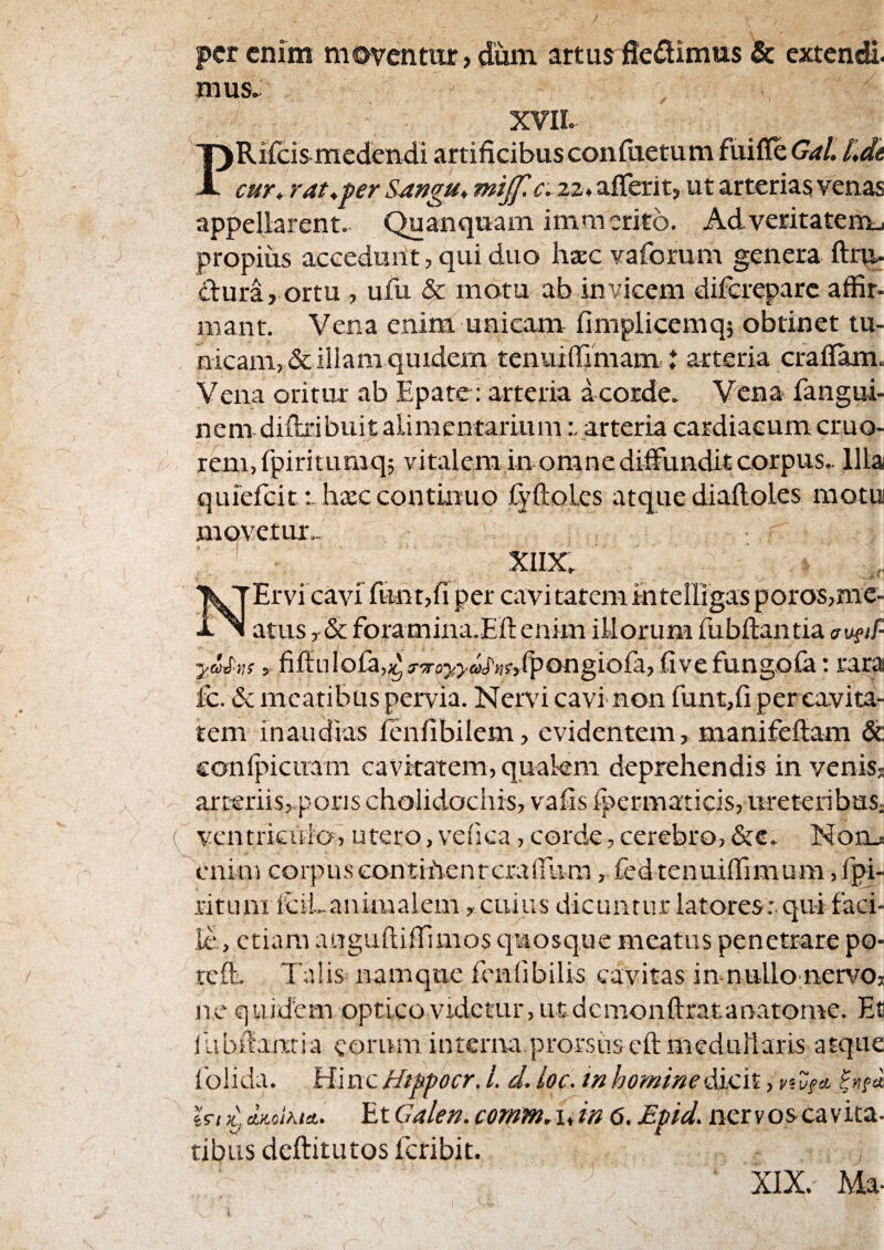 per enim moventur, dum artus^fleflimus & extendi, mus. XVIL PRifeis medendi artificibusconfiietum fuifle Gal. l',dt cuY* rat^per SAngu, 22. aflerit, ut arterias venas appefiarent. Quanquam immerito. Adveritateim. propius accedunt, qui duo luEC vaforum genera ftrnu dura, ortu , ufu & motu ab invicem diferepare affir¬ mant. Vena enim unicam fimplicemq; obtinet tu¬ nicam, & illam quidem tenuiffimami t arteria craflam. Vena oritur ab Epate: arteria a corde. Vena fangui- nem diftxibuit alimentariumarteria cardiacum cruo- renijfpiritumq; vitalem in omne diffundit corpus.. Illa quiefeitIixccontinuo fyftolcs atque diaftoLes motui movetur.. XIIX. Ervi cavi funt,fi per cavi tatemmteirigas poros,me¬ atus , & foramina.Eft enim illorum fubftantia y&pAsfiffuloia,.^ j-^royyaS^Af/pongiofa, fi ve fungo ia; rara Ic. & meatibus pervia. Nend cavi non funt,fi per cavita¬ tem inaudias ienfibilem, evidentem, manifeftam & eonlpicuam cavitatem, quakm deprehendis in venis, arteriis,.pons cholidocliis, vafis fpermaticis, ureteribuS; ventriculo, utero, velica, corde, cerebro, &c. Nohj: enim corpuseontiivenrcrairum, fed tenuiffimum,fpi- ritum 1’ciLanimaiem, cuius dicuntur latores:, qui faci¬ le., etiam auguftiffimos quosque meatus penetrare po- teft. Talis namque fcnlibilis cavitas in-nullo nervo, nc quidem optico videtur, ut dcmonftratanatome. Ec ilibffamia eorum interna prorsus cft meduilaris atque foiida. \d\xxcHtppocr. l. d. loc. inhomineiKydii, yivfo. er/ d^oiKlet* Et Caleii. comm.\dn 6. Mpid. nervoscavita- tibus deftitutos feribit. XIX. Ma-