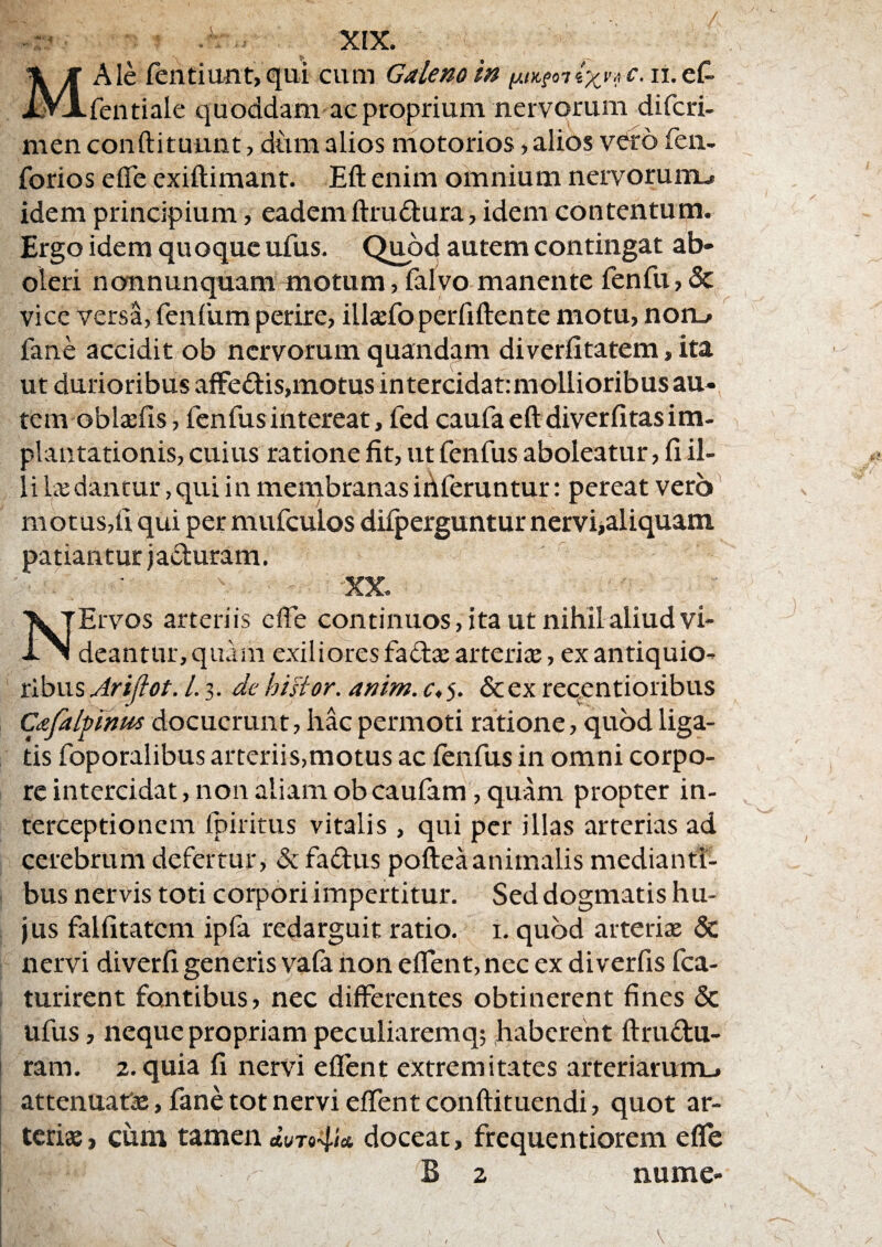 -^ ^ XfX. MAIe rentiuiit, qui cum Galeno in y.i)Lfan vxy/iC. ii.eC- fentiale quoddam aeproprium nervorum difcri- nien conftituunt, dtma alios motorios, alios vero feii- forios eflfe exiftimant. Eft enim omnium nervoruiiu idem principium, eademftrudura, idem contentum. Ergo idem quoque ufus. Quod autem contingat ab» oleri nonnunquam motum, falvo manente fenfu, vice versa, fenliim perire, illsfo perfiftente motu, non_> fane accidit ob nervorum quandam diverfitatem, ita ut durioribus afFedtis,motus intercidat: mollioribus au¬ tem oblsefis , fenfus intereat, fed caufa eft diverfitas im¬ plantationis, cuius ratione fit, ut fenfus aboleatur, fi il¬ li Ikdantur, qui in membranas ibferuntur: pereat verb^ motus,ii qui per mufculos difperguntur nerviialiquam patiantur iaduram. XX. NErvos arteriis effe continuos, ita ut nihil aliud vi¬ deantur, quam exiliores fada: arterite, ex antiquio¬ ribus Arijlot. l. 3. de hisior. anim. c,s. Scex reqentioribus Cafalpinui docuerunt, hac permoti ratione, quod liga¬ tis foporalibus arteriis,motus ac fenfus in omni corpo¬ re intercidat, non aliam ob caufam, quam propter in¬ terceptionem Ipiritus vitalis, qui per illas arterias ad cerebrum defertur, defadus pofteaanimalis medianti¬ bus nervis toti corpori impertitur. Sed dogmatis hu¬ jus falfitatem ipfa redarguit ratio. 1. quod arteriae & nervi diverfi generis vafa non effent, nec ex diverfis fca- turirent fontibus, nec differentes obtinerent fines & ufus, neque propriam peculiaremq; haberent ftrudu- ram. 2. quia fi nervi effent extremitates arteriarurriL, attenuatae, fane tot nervi effent conftituendi, quot ar¬ teriae, cum tamen doceat, frequentiorem efle i B 2 nume- V